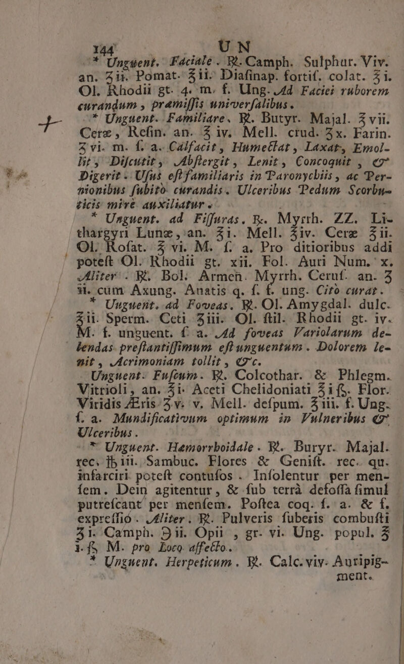 —- x co . PM ^* Unggent., Faciale. Bi. Camph.. Sulphur. Viv. an. Zi. Pomat- 3il«^ Diafinap. fortif, colat. i. OI. Rhodii gt. 4. m. f. Ung..Ad Faciei ruborem curandum , pramiffis tniverfalibus . Cere, Refin. an. Z iv; Mell. crud. 3x. Farin. 3 vi. m. f. a. Calfacit, Humetlat , Laxat Emol- ht, Di[cutit y: JAbflergit | Lenit, Concoquit , eg Digerit -. Ufus eflfamiliaris in Paronycbiis , ac Per- nionibus fubito: curandis. Ulceribus Pedum Scorbu- ticis mire auxiliatur . | * Unguent. ad Fiffuras, &amp;. Myrth. ZZ. Li- thargyrn Lune, an. $i. Mell. $iv. Cere jii. OI. Rofat. 3 vi. M. f. a. Pro ditioribus addi poteft Ol. Rhodii gt. xii. Fol. Auri Num. x. liter . &amp;. Bol. Armen. Myrrh. Cerut. an. 3 9. cum. Axung. Anatis q. f. f. ung. Cito curat. * Uuguent. 4d Fowveas. W.. Ol. Amygdal. dulc. it. Sperm. Cet. 5i. Ol. ftil. Rhodii gt. iv. V. f. unguent. f. a. 4d. foveas Variolarum de- lendas- preflantiffimum. efl unguentum . Dolorem le- nit , JAcrimoniam tollit , «7c. Unguent: Fufcuim. X2. Colcothar. &amp; Phlegm. Vitrioli, an. 5i Accti Chelidoniati Zif$. Flor. Viridis ZEris:2.v. v. Mell. defpum. Z1ii. f. Ung. Í. a. Mundificativum. optimum. in Vulneribus «7 U/ceribus . * Urzguent. Hemorrboidale. Ej. Buryr. Majal. rec. jb 1i. Sambuc. Flores &amp; Genift. . rec. qu. infarciri. poteft contufos . Iníolentur per men- fem. Dein agitentur, &amp; fub terrà defoffa fimul putreícant per meníem. Poftea coq. f. a. &amp; f. expreffió . Aliter. Bt. Pulveris fuberis combufti 45i. Camph. 9ii. Opi , gr- vi. Ung. popul. 3 1.fS M. pro Eoco affecto. 2t * Ungwent. Herpeticum . WA. Calc. viv. Auripig- ment.