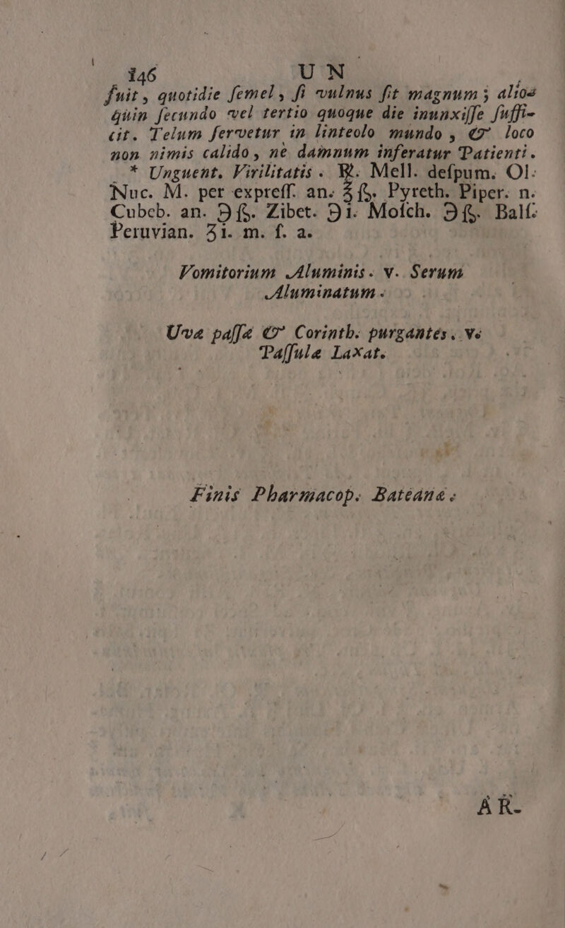fuit , quotidie femel , fi vulnus fit magnum 5 alio4 4uin fecundo *vel tertio quoque die inunxiffe fuffi- Gt. Telum fervetur in linteolo mundo , €7' loco non nimis calido , ne damnum inferatur Patient . * Unguent. Virilitatis. W. Mell. defpum. OI. Nuc. M. per expreff. an. 4 ($. Pyreth. Piper. n. Cubcb. an. 9 f$. Zibet. 91. Motch. 3$. Balf. Peruvian. 51. m. f. a. Vomitorium .Aluminis. Y. Serum ,Aluminatum « Uva pa[Ja €?* Corintb. purgantes. ve Taf[ula Laxat. Finis Pharmacop. Batéana . A R-
