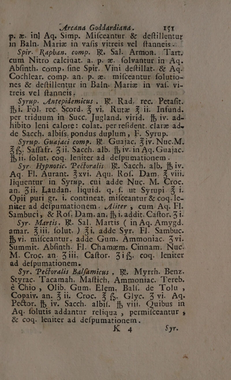p. e. in| Aq. Simp. Miíceantur. &amp; deftillentur in Baln. Marie 1n vafis vitreis vel ítanneis.- - | Spir. Rapban. comp. Wi Sal. Armon. lart. cum Nitro calciaat. a. p. &amp;.. folvantur in^ Aq. Abfinth. comp. fine Spir. Vini deftillat. &amp; Aq. Cochlear. comp. an. p. a. mifceantur folutio- nes &amp; deftillentur in Baln.- Marie in /vaf. vi- treis vel ftanneis. í | Syrup. JAntepidemicus . V. Rad. rec. Petafit. [bi. Fol. rec. Scord. $ vi. Rutz £Z ii. Infund. per triduum in Succ. Jugland. virid. fb iv. ad- hibito leni calore: colat. per refident. clare ad« de Sacch. albiís. pondus duplum, F. Syrup. Syrup. Guajaci comp. Wi. Guajac, 3iv. Nuc.M. Z (S. Salfafr. 5ii. Sacch. alb. fb iv. in Aq. Guajac. ib 11. folut. coq. leniter ad de(pumationem . Syr. Hypnotic. Petloralis Y. Sacch. alb, fb iv. Aq. Fl. Aurant. 3xvi. Aqu. Rof.. Dam. $ viii. liquentur in Syrsp. .cui adde Nuc. M. Croc. an. 5ii. Laudan. liquid. q. f. ut Syrupi. 5 1. Opii puri gr. i. contineat, mifceantur &amp; coq. le- niter ad defpumationem. JZiiter , cum Aq. Fl. Sambuci, &amp; Rof. Dam.an. fb i. addit. Caftor. 51. Syr. Martis. V. Sal. Martis ( in Aq. Amysgd. amar. iii. folut. ) $i. adde Syr. Fl. Sambuc. Tbvi. mifceantur. adde Gum. Ammoniac. 5vi. Summit. Abfinth. Fl. Chamzem. Cinnam. Nuc. M. Croc. an. 31ii.. Caftor. 3i($. coq. leniter ad defpumationem. SUN $yr. Petforalis Balfamicus . Bt. Myrrh. Benz. Styrac. Tacamah. Maftich, Ammoniac. Tereb. . € Chio , Olib. Gum. Elem. Balt. de Tolu , Copaiv. an. 51i. Croc. 3 (s. Glyc. 5 vi. Aq- Pe&amp;or. jb iv. Sacch. albif. fb vin. Quibus in Aq. folutis addantur reliqua , permiíceantur s &amp; coq. leniter ad. defpumationem.