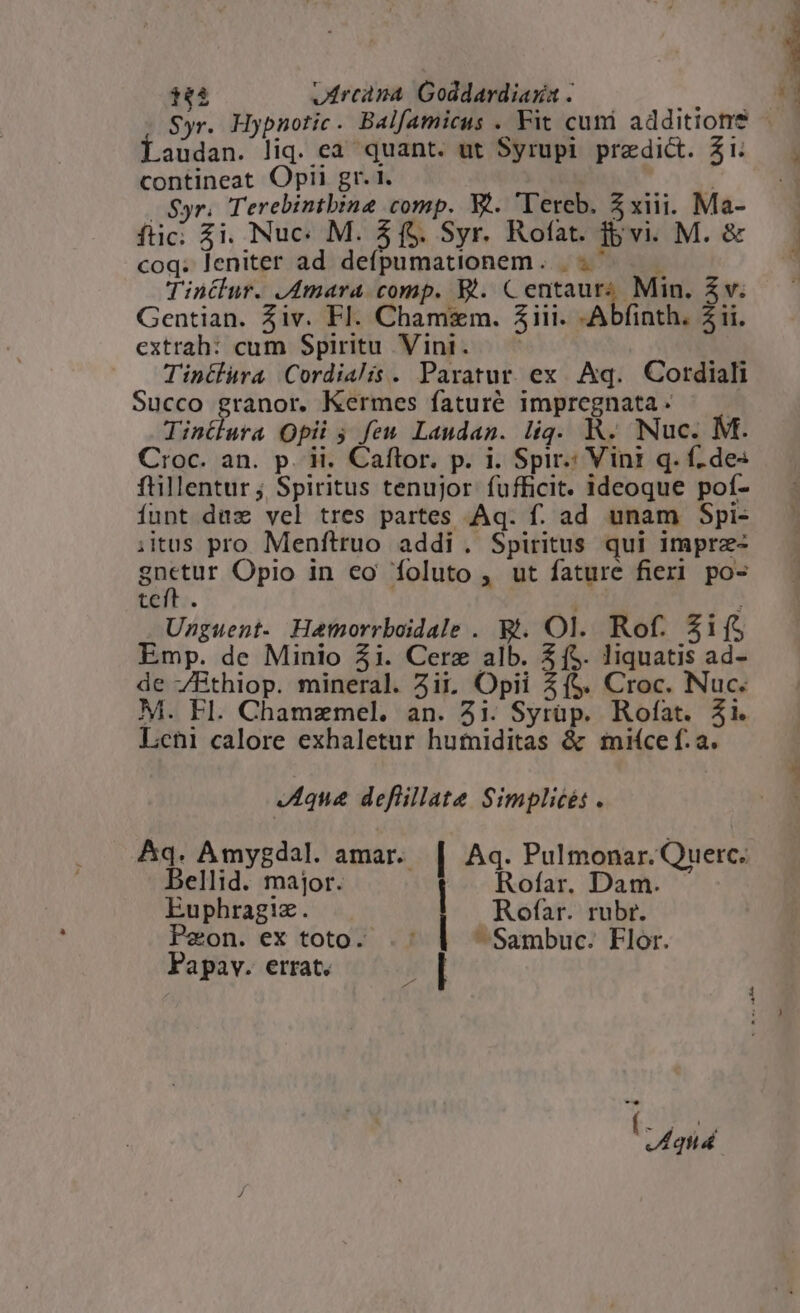 audan. liq. ea quant. ut Syrupi predict. Zi. contineat Optii gr. 1. Pv; Syr. Terebintbina comp. X.. T'ereb. 5xiii. Ma- ftic; $i. Nuc« M. 4f$. Syr. Rofat. ivi. M. &amp; coq. leniter ad defpumationem. «^ Tintlur. Amara comp. B. Centaur; Min. $v. Gentian. Ziv. Fl. Chamzm. Ziii. -Abfinth. 21i. extrah: cum Spiritu Vini. —— Tinilura Cordialis. Paratur. ex Aq. Cordiali Succo granor. Kermes faturé impregnata- — — Tinüura Opii ; feu Laudan. lig. KR. Nuc. M. Croc. an. p. ii. Caftor. p. i. Spir: Vini q. f des ftillentur ; Spiritus tenujor fufficit. ideoque pof- funt dux vel tres partes Aq. f. ad unam Spi- ;itus pro Menftruo addi. Spiritus qui imprz- quitur Opio in eo foluto , ut fature fieri po- teft. i : Uzguent. Hatmorrboidale . B. Ol. Rof. Zi Emp. de Minio 51. Cere alb. $(5$. liquatis ad- de ZBthiop. mineral. iji, Opii 3($. Croc. Nuc. M. Fl. Chamzmel. an. 3i. Syrüp. Rofat. 31i. Leni calore exhaletur hutniditas &amp; smiíce f. a. «A4que defillate Simplicés . Aq. Amygdal. amar. | Aq. Pulmonar. Querc. Bellid. major. | Rofar. Dam. Euphragiz. Rofar. rubr. Peon. ex toto. : - Sambuc. Flor. Papav. errat.