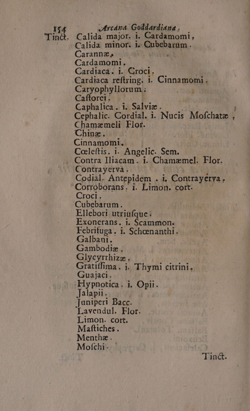 Tinct. Calida major. i. Cardamomi , Calida minor. i4. Cubebarum . Carannz, wd Cardamomi. Cardiaca. i. Croci. Cardiaca reftring. i. Cinnamomi. Caryophyllorum ; Caftorei . Caphalica . i. Salviz . Cephalic. Cordial. i. Nucis Mofthatz y ; Chamzmeli Flor. Cinnamomi,. Cocleftis. 1. Angelic. Sem. , Contra lliacam. 1. Chamzmel. Flor. Contrayerva . Codial. Antepidem . i, Contrayérya . Corroborans . i. Limon. cort. Croci. Cubebarum. Ellebori utriufque; Exonerans. i. Scammon. Febrifuga. i. Scheenanthi. Galbani. Gambodiz . Glycyrrhizz . » Gratiffima. ji. Thymi citrini, Guajaci. .Hypnotica. i. Opii. Jalapii. : [uniperi Bacc. 'Lavendul. Flor. Limon. cort. Maftiches . Menthz. Mofchi-