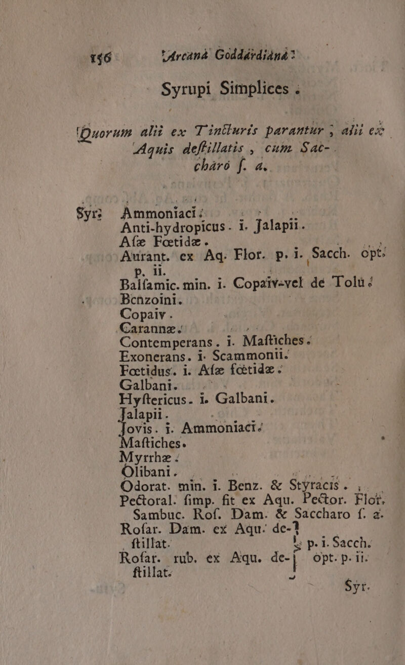 146 * Arcanà. Goddárdianá: Syrupi Simplices . Duorum alii ex T'inthuris parantur , afi ex. Aquis deflillatis , cum. Sac-. cháró f. a. Sy; Ammonii | ;: :; o; Anti-hydropicus. i. Jalapi. Afíe Fotide. : ANES Aurant. ex Aq. Flor. p. i. Sacch. Opt: . 1. i Balíamic. min. i. Copaiv-vel dé Tolu: Bcnzoini. | Copaiv . Carannz. lud | Contemperans . i. Maftiches. Exonerans. 1: Scammontt. Foctidus. i. Afz foetidz. Galbani. 94 AUR. Hyftericus. 1» Galbani. Jalapit. As ais ovis. t: Ammoniacr: Mafüiches. í Myrrhz . Olibani. . 5 PS UIS Odorat. min. i. Benz. &amp; Styracis. ,. Pectoral. fimp. fit ex Aqu. Pector. Flor, Sambuc. Rof. Dam. &amp; Saccharo f. a. Rofar. Dam. ex Aqu. de-? , ftillat. | Oh pei Sacch. Rofar. rub. ex Aqu. de- | ot. ii. ftillat. 1 $yt.
