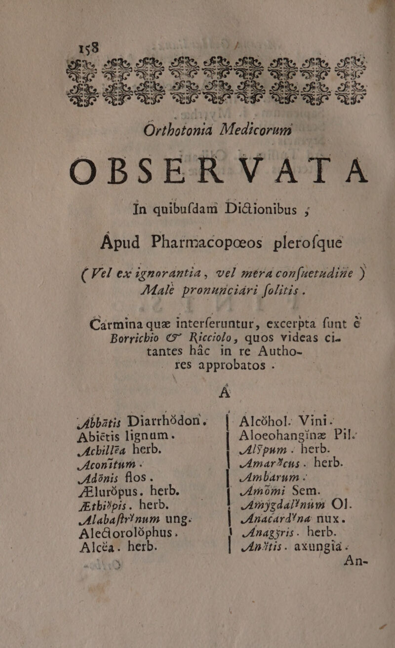 QBxe Sfdo cfde SEN (£38 cÉXe ope sx, cfpiv BS Vyqgo epo 145 Tu p » Cea dbsdndecuphdQdnduce Cd ex3^ CLy5 CLàj9 Cb3^ X49 45 Ag CL$8 Ortbotoniá Medicorum | OBSERVATA In quibufdam Di&amp;ionibus ; Ápud Pharmacopceos plerofque ( Vel ex ignorantia, vel mtra con[uetudime ) Male pronumciáari folitis . Carmina quz interferuntur, excerpta funt &amp; Borricbio €$* Ricciolo, quos videas ci- tantes hàc in re Autho- . fes approbatos . Abbatis Diarrhódon, Abiétis lignum. Achillea herb. Aconitum .« JAdinis flos . ZBlurópus. herb. Aitbi?pis. herb. Mlabaftr!num ung. Aleciorolóphus. Alcéa. herb. J | | | | | | Alcóhol. Vini. Aloeohanginz Pil. JAlypum . herb. JAmarcus . herb. JAmbarum - JAmómi Sem. JAmjgdal!num OI. JIAnacard!na nux. JAnagyris. herb. JAn/tis. axungia . An-