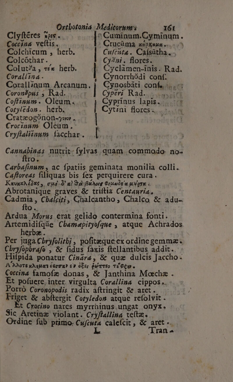 Clyftéres wee. ^ Cuminum.Cyminum. Coccina veítis. t Crucüáma X2 DAuMO v. Colchicum , herb. Cufcuta .. Calsütha., . . Colcóthar., Cy/7ni . flores. Colut?a , 7x herb. | Cyclamen-inis. Rad. Coraliina . Cynorrhódi conf. Cyperi Rad... ep Cyprinus lapis... * Cytini flores... Corallinum, Arcanum. Coronópus ; Rad. r Cofiznum. Oleum. Cotyledon. herb. Crateogónon-ywo . . Crocioum Oleum. | Cryflalitaum. facchar. | Cynosbàti conf, :...-: — Podemos nnd nd Canned nutrit- fylvas quam | commodo: no- ro. | | Carbafinum , ac fpatiis geminata monilia colli. Cafloreas filiquas bis fex perquirere cura. KzuvxxNAQXS 4. cj ^ x) Sra Borg UY Abrotanique graves &amp; triltia Centauría, ios Cbalciti ,, Chalcantho , Chalco &amp; adu- kr Q. Ardua Morus erat gelido contermina fonti. Decdique Cbamaepityofque , atque Achrados erbe. | j Per juga Chryfolitbi , pofitequeex ordine gemmz. Chryfopbrafo , &amp; fidus faxis ftellantibus addit. Hifpida ponatur Cizara, &amp; quz dulcis Jaccho - A. NNOTS kNqjux 080m? € V Oz6r GutTEo TE OW. Cocina famofz donas, &amp; Janthina Moechz . Et pofuere. inter. virgulta Cora/lima cippos.. Porró Corogopodis radix aftringit 8e aret... Friget &amp; abítergit Cotj/edon atque refolvit . , Et Crocino nares myrrhinus.ungat onyx. Sic Aretinz violant. Cry/Aa/lina teítz. Ordine fub primo. Cufcuta calefcit , &amp; aret... L. Trans