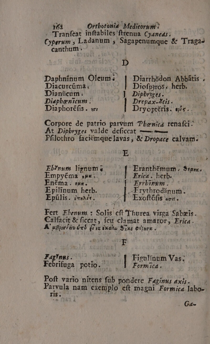 - Tranfeat inftabiles fttenua. Cyaneas ; | Cyperum ; Ladanum ; Sagapenumque &amp; Tragas canthum : : | D Daphninum Oleum; Diarrhódon Abbátis . Diacurcüma: — | Diofpiros. herb. . Dianücum: ] Diphrsges. Diaphentcum . Drepax-4tis Diaphoréfis . se Dryoptéris. eje. Corpore dé patrio parvum Tbenica renafci- At Dipbryge: valde deficcat — —— Pfilothro faciémquelavas , &amp; Dropace calvam. E  Eb?*num lignum —— Eranthémum . $:p5. mpyéma aw«. ^ — 3] Erica. herb. Enéma . sse. (CoU b Ernmbimm. Epilinum herb. lc usum Epülis. iTSMI., «1 Exoftófis ««. Fert Ehenum.: Solis cft T'hurea virga Sabzis. Cailfacit &amp; ficcet feu clamat amator, Erica. A ufporé ao ÜrÓ (iy Sxato Sxe Ospuou . ! A R | Fag?ngas . v—Ó | Eiguinum Vas; Febrifuga potio. — . Formica. Poft vario nitens fub pondere Fagimus axis. — - Parvula nam exemplo eft magni Formica labo- ns. — x 2 dde pc E | vx EM . G«-