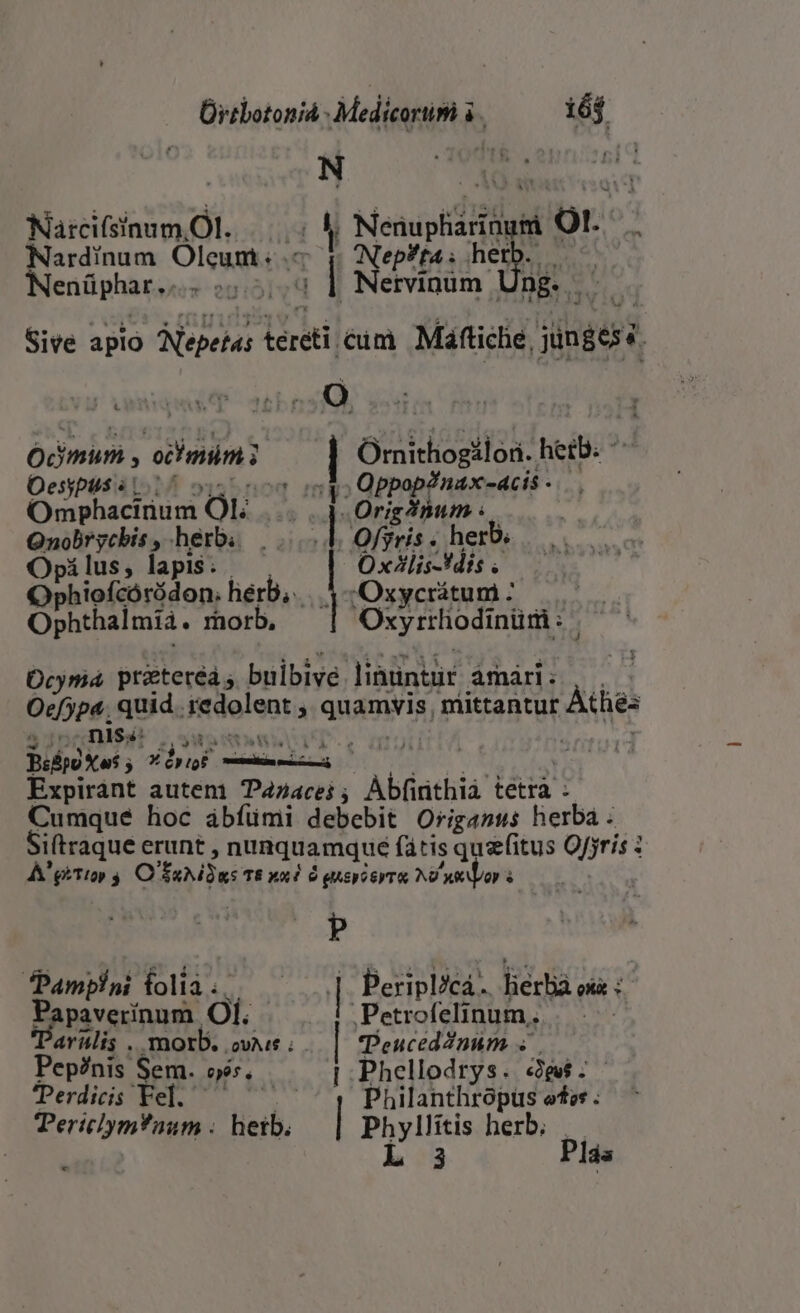 Ürtbotoniá - Medicortim à. i6$ Narcifsinum Ol. | | Nenupiidritusi Or Nardinum Oleunt: q Nep?ta ; ET | Nenüphar... 3-2] id Netvinim Ung. Sive aplo Nepetas tereti cun Máftiche, gines  O Ocimum , doin ui Orithogilon. heil Oesyptis «1.7 Grego neatis Omphacinum [0H | Originum . OQnobrychis , herb. — E Offris . herb. Opilus, lapis. | Oxtlis-Vdis . Ophiofcóródon.; hérb,. .. 5 -Oxycrátum : Ophthalmii. rhorb, Oxyrrhodinüri: | Ocymá prateréá ; buibive Jinüntur àmári: Oefypa. quid. itdolenta QUIS, mittantur Athe: 4 jJ! nis: ELS c ng Bilpo Xos ; » *óriot distetgd did ' Expiránt autem Pazacei ; Abfirnthià tetra : Cumque hoc ábíümi debebit Origasus herba - Siftraque erunt , nunquamque fátis qu&amp;fitus Ofjris A'giTio» 4 O UAR T8 xad Ó gucpceyT i NO xay s p Pamplni. folia. | |: Peripl/cá . liértia oi s apaverínum. ól. Petrofelinum. ernlis . morb. ovi: . Teuceddnum «| Pep?nis Sem. sé, | Phellodrys. «9$: - TPerdicis Fel. ; Philanthropüs etes ; TericlymTaum . liil, | POS herb. Plás