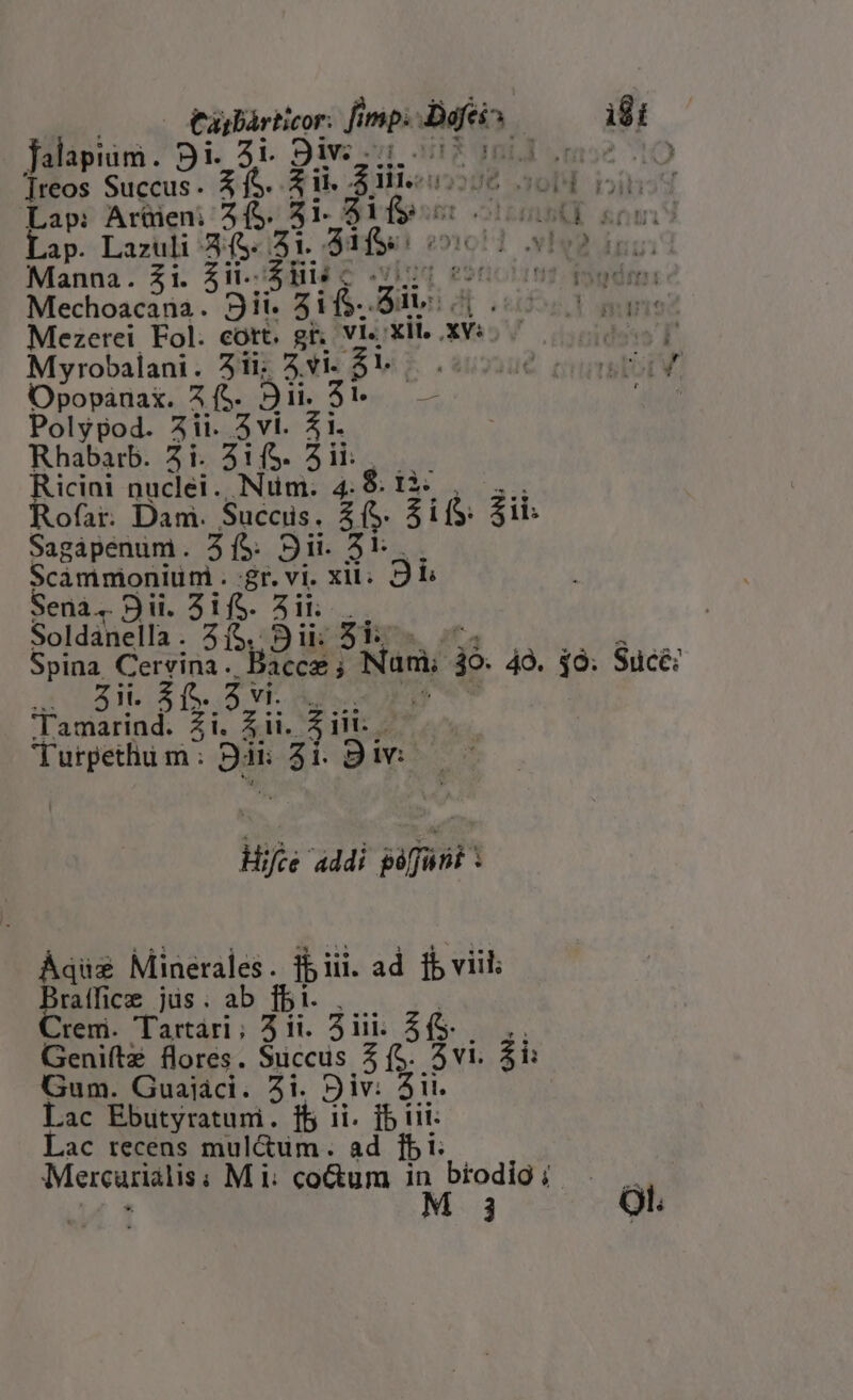 Casbárticor: fimp: fein | idt falapium. Bi. 3i. 9iv: i ; m2 ]reos Succus. 4 (S. $i. 2 iii. adds obl YS Lap: Artüen: 5 (S. 31. Sif pt ool oui Lap. Lazuli 45. 51. 51s: N92. du Manna. 21i. 5i. Sis c 7 TOTIS BE eu 9ii. zif. di. di; Mezetei Eol. eott. gr, Vi, xil. xvi. 00000) Myrobalani. 3ii; vi. $14.06 coo Opopanax. 5 fS. Bi. $t. — E. Polypod. 5ii. 5vi. 51. Rhabatrb. 2i. 31($. 5i: | Ricini nuclei .. Num. E $; tà; Rofar. Dam. Succis. 8» $i1 Sagápenum. 35: Sii. 3v Scammoniüni. gr.vi. xil. Db Sena, Dii. 3ifS. 3i... Soldanella. 2/5. Sii; 51: Spina Corin: Bs Non jo 49. $0. Sucé: fo s. dd des 'Tamarind. £i. Ai. it 2 Turpethiu m : 22 E. i. 9iv: 7 addi -— E Áqüs Minerales. ibiii. ad fb viil Bratfice jüs; ab fbi. Crem. Tartari; 5 ii. 2iii. 5 (S- Geniítz flores. Succus 5 (S. 2vi. ii Gum. Guaiaci. 2i. Div: ii. Lac Ebutyratunmi. fb ii SHE Lac recens mul&amp;um. ad jbi: Mereunsig Mi: cotum y* brodig ;