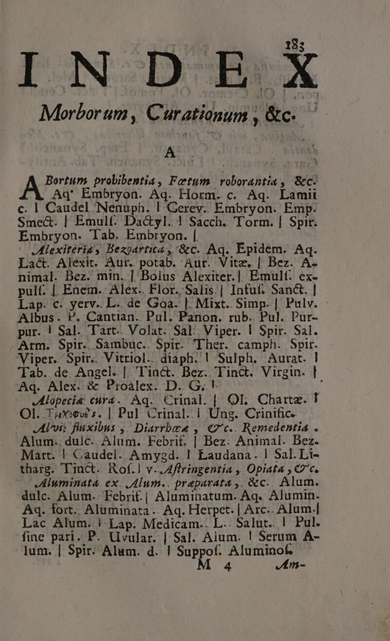 Morborum, Curationum , &amp;c-—— A AC probibentia, Fatum roborantia , &amp;c. ^X Aq' Embryon. Aq. Horm. c. Aq. Lamii c. | Caudel Nenuph. | Gerev.. Embryon. Emp. Sme&amp;. | Emult: Da&amp;yl. ! Sacch. 'Torm. | Spir. Embryon. Tab. Embryon. | Mlexitéria, Bexpartica ,'&amp;c. Aq. Épidém. Aq. Lac. Aléxit. Aur. potab. Aur. Vitz, | Bez. A- nimal. Bez. min. [ Bolus Alexiter.]. Emult. ex- pult. | Enem.. Alex.. Flor. Salis.| Infuf. Sanct. | Lap. c. yerv.. L. de Goa. |. Mixt.. Simp. | Pulv. - Albus. P. Cantian. Pul. Panon. rub. Pul. Pur- pur. ! Sal. Tart.. Volat. Sal: Viper. ! Spir. Sal. Arm. Spir. Sambuc.. Spir. Ther. camph. Spir. Viper. Spir.. Vitriol.. diaph.! Sulph. Aurat. | 'Tab. de Angel. | Tiné. Bez.. Tinc&amp;. Virgin. | Aq. Alex. &amp; Proalex. D. G..* ; Alopecia, cra. Aq. Crinal. | Ol: Charte. T Ol. .Tuxsevw s. | Pul. Crinal..]1 Ung. Crinific. Avis fluxibus ,. Diarrbme , €7c.. Remedentia . Alum.. dulc.. Alum. Febrif. | Bez. Animal. Bez. Mart. ! Caudel. Amyzgd. ! Laudana ..] Sal.Li- tharg. Tinct. Rof.] v..Zflringentia , Opiata , c. JAluminata ex. Alum.. preparata ,. &amp;c.. Alum. dulc. Alum.. Febrit.| Aluminatum- Aq. Alumin. Aq. fort. Aluminata .. Aq. Herpet. | Arc. Alum.| Lac Alum..! Lap. Medicam.. L.. Salut.. ! Pul. fine pari. P. Uivular. | Sal. Aium. ! Serum A- lum. | Spir. Alum. d. ! Suppof. Aluminof. | M 4 J£m-