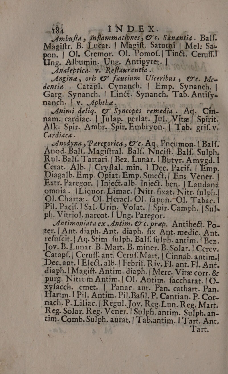 A84 DgiNDER A. 4mbufla , inflammationes, €9'c. S&amp;nantia. Ball. Mie 8 dutat | Magift. Saturi u | Mel: Sa- pon. | Ol. Cremor. Ol. Pomof. | Tin&amp;. Ceruff.l Ung. Albumin. Ung. Antipyret. | |... nalepticà: v. Reflaurantia ^ 777 Jngine , oris €9* faucium. Ulceribus ,| «9c. Me» dentia . Catapl. Cynanch. [| Emp. Synanch. | Garg. Synanch. | Lin&amp;. Synanch. Tab. Anti(y« nanch. | v. .Apbtba. aside smpicst É Animi deliq. €7' $yncopes remedia .. Aq. Cin- nam. cardiac. | Julap. perlat. Jul. Vite | Spirit. Alk. Spir. Ambr. Spir, Embryon.. | Tab. grif. v. Cardiaca . | Ld ad (ovid? - ed nodyna xTareporitdo €''c. Aq. Pneumon. | Balf. Ánod. Balf. Magiftral. Balf. Nucift. Balf, Sulph, Rl. Balf. Tartari. | Bez. Lunar. | Butyr. Amygd. 1 Cerat. Alb. | Cryflal. min. 1 Dec. Pacif. | Emp. Diagalb. Emp. Opiat. Emp. Smect,| Ens Vener. | Extr. Paregor. | Inject.alb. Inje&amp;. ben. | Laudana omnia. |Liquor. Limac. | Nitr. fixat; Nitr. fulph.| OI. Charte .'. OI. Heracl. Ol. fapon.-Ol. Tabac. 1 Pil. Pacif.! Sal. Urin. Volat. | Spir. Camph. |Sul- ph. Vitriol.narcot.] Ung. Paregor. ud d Jntimoniata ex JAntim. € c. prep. Antihe&amp;. Po. ter. | Ant. diaph. Ant. diaph. fix Ant. medic. Ant. refufcit.| Aq. Stim (nlph. Balf. fülph. ant?m.| Bez. Jov- B. Lunar. B. Mart. B. miner. B. Solar. ! Cerev. Catapf. | Ceruff. ant. Ceruf. Mart. | Cinnab. antim.| -Dec. ant. | Ele&amp;. alb. | Febrif. Riv. Fl. ant. Fl, Ant. diaph. | Magift. Antim. diaph.| Merc. Vite corr. &amp; - purg. Nitrum Antim.| Ol. Antim. faccharat. | O- xyfacch. emet. | Panac. aur. Pan. cathart. Pan. Hartm.1 Pil. Antim. Pil.Bafil. P. Cantian. P. Cor- nach. P. Liliac. | Regul.Jov. Reg.Lun. Reg. Mart. Reg- Solar. Reg. Vener. | Sulph. antim. Sulph.an- tm. Comb. Sul ph. aurat, | Tab.antim. l'Tart. Ant. art. N