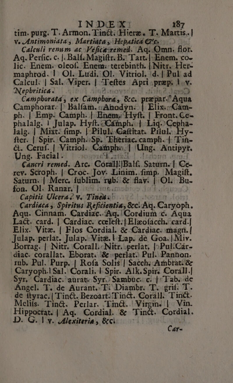 tim. purg. T. Armon. Tin&amp;: -Hierz. T. Martis. ] v. JAntimoniata , Martiáta y; Hepatica Qe. 5 Calculi renum ac. .Vefica:remed. Aq. mn. flor. Aq. Perfic. c. |. Balf. Magiftr. B7 Tart. |. Enem. co- lic. Enem. oleof. Enem:; terebinth. | Nitr.. Her- maphrod. | Ol. Ludi. Ol. Vitriol. d. | Pul ad Calcul. | Sal. Viper. | ^Feftes Apri prep. 1. v. Nephritica. — - i8 novice 3 aie Jas Campborata , ex Campbora , &amp;c.. prepar-^ Aqua Camphorar. |: Balfam.:;Anodyn: | Elix.:«Cám- ph. | Emp. Camph. | Bnet; Hyft. | Front. Ce- phalalg. ! Julap. Hyft. C£inph. | -Liq.'Cepha- lalg. | Mixt: fimp. | Pilul; Gaftitat. Pilul. Hy- fter. | Spir. Camph.;Sp. Ehtriac. camph. |. 'Tin- &amp;. Ceruf. | Vitriol. Camph«.| Ung. Antipyt. Ung. Facial: | sosucduziR | dedo snos Cancri remed. Arc... Corall:[Balf;. Saturn. |. Ce- rev. Scroph. |. Croc. Jov. .Linim..fimp. Magift. Saturn. | Merc. füblim. rub... &amp; flav. | Ol. Bu. fon. Ol. Ranar.] 5 206.0ot orien: Capitis Ulcera 2 v. Tine onte n Cardiata ,. Spiritus Reficientia, &amp;c. Aq. Caryoph. Aqu. Cinnam. Cardiac. Aq. 'Cordium c. Aqua Lac. card. | Cardiac. coeleft. | Elzofacch. card.| Elix. Vitz. | Flos Cordial. &amp; Cardiac. magn. | DAR perlat. Julap.. Vite. U Lap. de Goa. |Miv. orrag. | Nitr. Corall.-Nitr. perlat, |;Pul;Caár- diac. corallat. Eborat. &amp; -perlat. Pul. Pannon. .rüb. Pul. Purp. | Rofa Solis | Sacch; Arnbrat: Ge ' Caryoph.1 Sal. Corali. | Spir. Alk.Spir« Corall.| Syr, Cardiac. aurat. Syr.; Sambuc.. c. | Tab. de Angel. T. de Aurant. T: Diambr. T. grif. T. . de ftyrac.| T'in&amp;. Bezoart:Tin&amp;..Corall. Tinct. Mcelits. Tin&amp;. Perlar. Lind. Virgin. | Vin. Hippoctat. | Aq. Cordial. &amp; Tin&amp;. Cordial. D. G. ] v. JAlexiteria , &amp;ci Car--