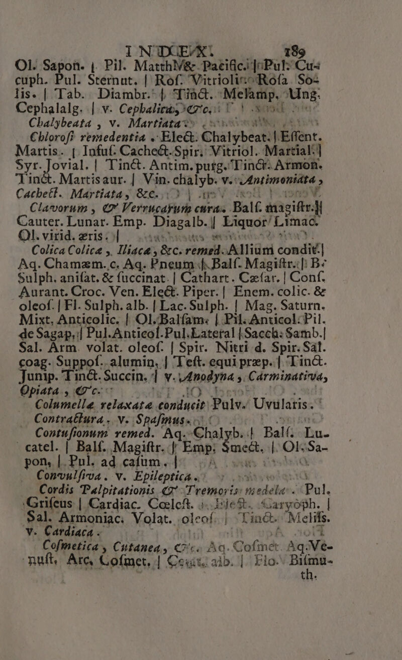 OI. Sapon. ,. Pil. MatthV&amp;. Paridi JiPul: Cus cuph. Pul. Stémnt; | Rof. Vitrioli:^Rofa. So- lis. | Tab. Diambr.- |. Tià&amp;.. Melamp.- Ung. Cephalalg. || v. Cepbaliti. Cresc um iN Cbalybeata , v. Martiata- vaca €blorofi remedentia . Elea: Chalybeat: . Effent. Martis. | Infuf. Cache&amp;.-Spir. Vitriol. Martial] EC Jovial. | Tin&amp;. Antim.putg.'incr- Armon. . Martisaur. | Vin. phe v.c niece CacbeHi. Martiatay &amp;c...3 | Clavorum , «7 Verrucapüth Mu . Balf. ddicithis | Cauter. Lunar. Emp. ca l pA io n Ol. virid. eris. | T T Colica Colica ,. Iliaca src; Flik Alliümi condi. | Aq. Chamazm. c. Aq. Pneum f. Balf. Magittr.[: B? Sulph. anifat. &amp; fuccinat. | Cathart. Czíar. | Conf. Aurant. Croc. Ven. Ele&amp;. Piper.| Enem. colic. &amp; oleof. | Fl. Sulph. alb. | Lac. Sulph. | Mag. Saturn. Mixt. Anticolic. | Ol..Balfíam: ji Pil. Anticol: Pil. de Sagap,| Pul. Anticol.Pul.Lateral [Sacch: Samb.| Sal. Arm. volat. oleof. | Spir. Nitri d. Spir. Sal. coag. Suppof.. alumin. | Teft. equi prep. | Tin&amp;. Junip. Tin&amp;. Succin. Ü M wtnodyna s. Cárminatina, Opiata , «c. i) Columella. relaxata conducit Pulv. Uvilatis. Contratlura . v. Spafinus Contufionum remed. ein i eee | Ralf. hu. catel. | Balf. Magiftr. | Famps rirbee ^id Ok Ba pons |. Pul. ad cafum. i Copvulfiva . v. Epileptica .. Cordis Palpitationis «2*: Tremori T pnr9a Pul. 'Grifeus | Cardiac. Cocleft. i165. Gargoph. | Sal. Armoniac. Yolat. ,oleof. | Tint. Me zlifis. v. Cardiaca . | Cofinetica , Cutanea y Co. Ao. .Gofinét Aq. aVà- ruft. Arc, Cotincr, | exit; alb. |. Elo ne th.