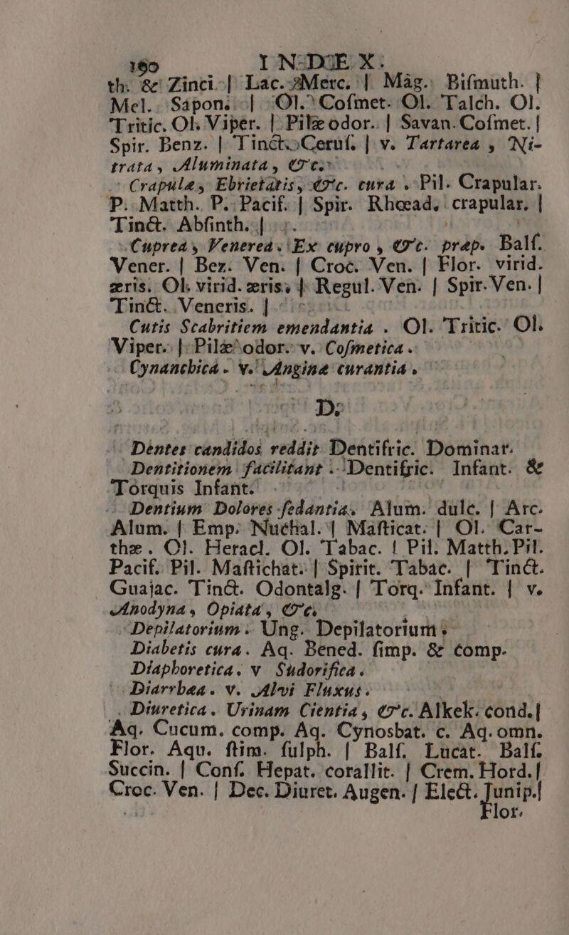 169 IN-DEX. — | th; a Zinci-| Lac.sMetrc. | Mag. Bifmuth. | Mel.. Sapon..-.| QI. Cofmet. Ol. Talch. Ol. Tritic. Ol; Viper. | Pile odor. | Savan. Cofmet. | Spir. Benz. | TinctoCeruf, | v. Tartarea , Ni- trata y AMluminata, ee | c Crapulas: Ebrietatis , 42*c. eura . Pil. Crapular. P. Matth. P..Pacif. | Spir. Rhoead. | crapular. | Tin&amp;. Abfinth. |... | n Cuprea y Venerea« Ex. cupro , «9t. prep. Balf. Vener. | Bez. Ven. | Croc. Ven. | Flor. virid. zris. Ol. virid. eris; | Regul. Ven. | Spir.Ven. | Tin&amp;. Veneris. |^: ! I Cutis Scabritiem emendantia . Ol. 'Triric. Ol. Viper. | Pilz odor. v. Cofmetica . Cynancbica - v. Jdngine curantia . — D. ^ Dentes candidos reddit. Dentifric. Dominat.— Dentitionem facilitant ..Dentifric. Infant. ^TIorquis Infant. . . SEON Dentium Dolores fedantia, Alum. dulc. | Arc. Alum. | Emp. Nuchal. | Mafticat. | Ol. Car- the. Ol. Heracl. Ol. Tabac. ! Pil. Matth. Pil. Pacif. Pil. Maftichat. | Spirit. Tabac. | 'Tinc. Guajac. Tin&amp;. Odontalg. | Torq. Infant. | v. enodyna, Opiata , Ce : 31 Depilatorium .. Ung. Depilatorium «- Diabetis cura. Aq. Bened. fimp. &amp; Comp. Diapboretica. v. Sudorifica . Diarrbea. v. JAlvi Fluxus. |. Diuretica . Urinam Cientia , «7c. Alkek. cond.| Aq. Cucum. comp. 2 Cynosbat. c. Aq. omn. Flor. Aqu. ftim. fulph. [| Balf. Lucat. Balf. Succin. | Conf. Hepat. corallit. | Crem. Hord.| Croc. Ven. | Dec. Diuret. Augen. [ E m ot.