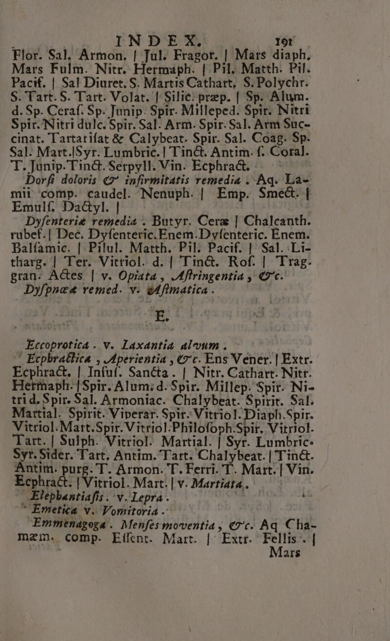) | INDEX. I9t Flor. Sal, Armon. | Tul. Fragor. | Mars diaph. Mars Fulm. Nitr. Hermaph. | Pil. Matth. Pil. Pacif. | Sa! Diuret, S. Martis Cathart, S. Polychr. S. Tart. S. Tart. Volat. | Silie: prep. | Sp. Alum. d. Sp. Ceraf. Sp. Tunip. Spir. Milleped. Spir. Nitri Spir. Nitri dulc. Spir. Sal. Arm. Spir. Sal. Arm Suc- cinat. Tartarifat &amp; Calybeat. Spir. Sal. Coag. Sp. Sal. Mart.|Syr. Lumbric. | Tinct. Antim. f. Coral. T.Jünip.Tin&amp;.Serpyll.Vin. Ecphra&amp;. .. ^ — Dor[(i doloris «2 infirmitatis remedia . Aq. La- mii comp. caudel. Nenuph. | Emp. Sme&amp;. | Emulf; Dactyl. | Dyfenterie remedia . Butyr. Cera | Chalcanth. rubef.| Dec. Dyfenteric. Enem.D yfenteric. Enem. Balíamic. | Pilul. Matth. Pil. Pacif. | Sal. Li- tharg. | Ter. Vitriol. d. | Tin&amp;. Rof. | Trag. gran. Ades | v. Opiata , ,Mfiringentia , «7c. Dyfpnee remed. v. édfimatica . | . Kccoproticá . v. Laxantia alvum . ' Ecpbratlica , .Mperientia , €z'c. Ens Vener. | Extr. Ecphra&amp;. | Infuf. Sancta. | Nitr. Cathart. Nitr. Hetmaph. |Spir. Alum;d. Spir. Millep. Spir. Ni- trid. Spir. Sal. Armoniac. Chalybeat. Spirit. Sal. Martial. Spirit. Viperar. Spit Vitriol. Diaph.Spir. Vitriol.Mart.Spir. Vitriol.Philofoph.Spir. Vitriol. Tart. | Sulph. Vitriol. Martial. | Syr. Lumbric: Syr. Sider. Tart, Antim. Tart. Chalybeat. | Tinct. Antim. Bug T. Armon. T. Ferri. T. Mart. | Vin. Ecphra&amp;t. | Vitriol. Mart. | v. Martiata.. | Elepbantiafis . v. Lepra . es r 'Emetica v. Vomitoria - Emmendgega. Menfes moventia, «7c. Aq Cha- maim. comp. Etífent. Mart. | Extr. Eu Fs ! ar$