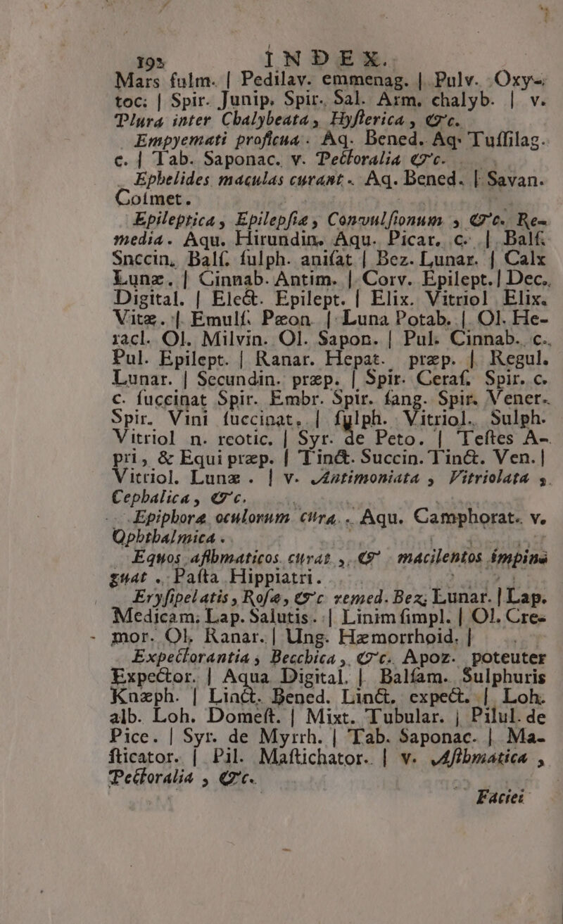 193 INDEX. Mars fulm. | Pedilav. emmenag. | Pulv. Oxy- toc; | Spir. Junip. Spir. Sal. Arm. chalyb. | v. Pura inter. Cbalybeata , Hyflerica , «2'c. Empyemati profieua .. Aq. Dened. Aq- Tuffilag. c. | lab. Saponac. v. Tecforalia «7c. ..— . Ephelides maculas curant. Aq. Dened. | Savan. Coimet. hd | Epileptica , Epilepfie , Convulfionum. , Q'c. Re- media. Aqu. Hirundin. Aqu. Picar. c. |. Balf Snccin, Dal(. fulph. ani(at | Bez. Lunar. | Calx Lunz. | Cinnab. Antim. |. Corv. Epilept.] Dec. Digital. | Ele&amp;. Epilept. | Elix. Vitriol Elix. Vitz.:| Emulf. Peon. |: Luna Potab. |. Ol. He- racl. Ol. Milvin. Ol. Sapon. | Pul. Cinnab. c.. Pul. Epilept. | Ranar. Hepat. prep. | Regul. Lunar. | Secundin. prep. | Spir. Ceraf; Spir. c. c. fuccinat Spir. Embr. Spir. fang. Spir. Vener. Spir. Vini fuccinat.. | fylph. Vitriol. Sulph. Vitriol n. reotic. | Syr. de Peto. | Teftes A-. pri; &amp; Equi prep. | Tin&amp;. Succin. Tin&amp;. Ven. | Vitriol. Lunae . | v. J£ztimoniata y. Vitriolata s. Cepbalica, «7'c. | | -- Epiphore oculorum. citra... Aqu. Camphorat. v. QOpbtbaInica . | wo MEO Noeom . Equos afibmaticos. curat 8 | macilentos impina gü4t. Paíta Hipplatri. . AM. uy Eryfipelatis , Rofe, €9'c. vemed. Bez; Lunar. | Lap. Medicam; Lap. Salutis.:| Linimfimpl. | Ol. Cre. - mor. Ol, Ranar. | Ung. Hzmorrhoid. | Expeclorantiía , Becchica ,, «7€. Apoz. poteuter Expector. | Adae Digital. |. Balfam.. Sulphuris Kuazph. | Liact. Bened. Lin&amp;, expect. | Loh. alb. Loh. Domeft. | Mixt. Tubular. | Pilul. de Pice. | Syr. de Myrrh. | Tab. Saponac. | Ma- fticator. | Pil. Mafüichator. | v. JAffbmiatica , Pecloralia , Q7'c. | Ta | Factei-