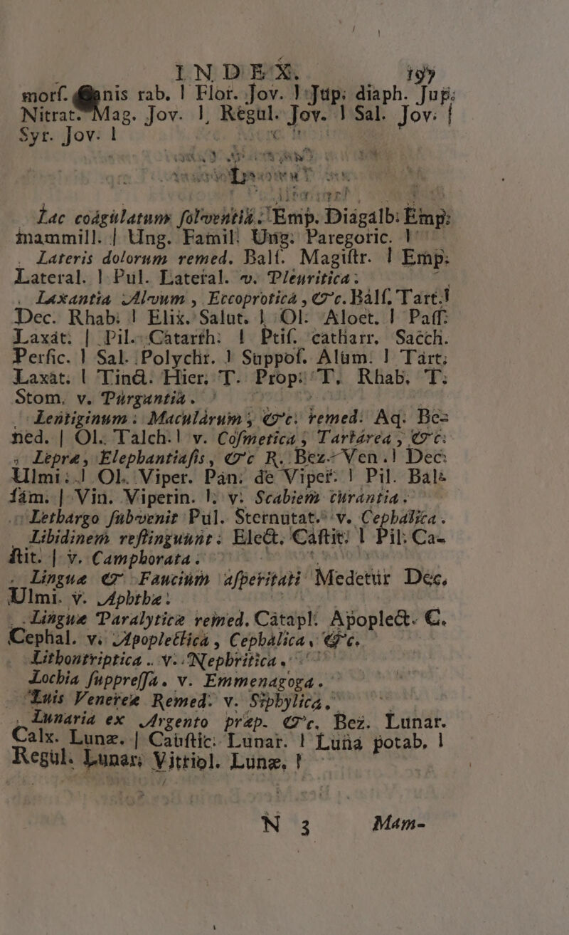 [ IN D EX. 19» morf. dilenis rab. ! Flor. Jov. !:Jtüp:; diaph. Jug: Nitrat-^Mag. Jov. |, Regul. Jov. | Sal. Jov; | Syr. Jov: ! Acre d Ti EN 3 JM (58 VC Yow EE PLLTLT REESE ! JUp muss) SOR MESH — ac coádgülatum. folventii Emp. Diagalb: Emp: inammill. | Ung. Fatail: Ung: Paregoric. 1^ . Lateris dolorum. remed. Balt. Magittr. | Emp: Lateral. | Pul. Lateral. v. T/euritica 2 . Laxantia JAlvwm , Eccoproticà , €2'c. Balf. Tart.! Dec. Rhab: ! Elix. Salut. 1 :.OlL:. Aloet. | Paff: Laxát. | Pil..Cátarfh: | Ptif, catliam. Sacch. Perfic. | Sal. .Polyclit. ? Suppof. Alüm. ! Tárt; Laxat. | Tind. Hier. T. Prop; ^T, Rhab,. T. Stom. v. Türgantia. ^ | 700 0o 0s : — Lentiginum |. Maculárum y «7c. remed:. Aq. Bez ned. | Ol. Talch.! v. Cofmetica ; Tarkarea , €7c: ; Lepra, Elephbantiafis, «zt R. Bez- Ven.! Dec: Limi:.! Ol. Viper. Pan. de Vipef: ! Pil. Balz fám. | Vin. Viperin. v: Scabiem turantia . c Letbargo fübevenit Pul. Sternutat.^ v. Cepbalica . ALibidinem reflinguunt: Ele&amp;. Caftit; |. Pil: Ca- it. |- v. Camphorata; ^ - Mbhign ci . Lingue €7 Fawn afperitati Medetür Dec, Ulmi. v. JApbtba yy | | Lingue Paralytice veimed. Càtapl: Apople&amp;. €. Cephal. v. Jfpopletlica , Cephbalica v. «e. Litbontriptica .. v. Nepbritica . Xocbia fuppreffa. v. Emmenagoga.- - Euis Venetee Remed: v. Sipbylica, ! , Lunaria ex Jrgento pr&amp;p. «7c. Bez. Lunar. Calx. Lunz. | Caüftic: Lunar. ! Luüa potab, ! Regul. Lunar; Vitriol. Lung, ! N 3 Mam-