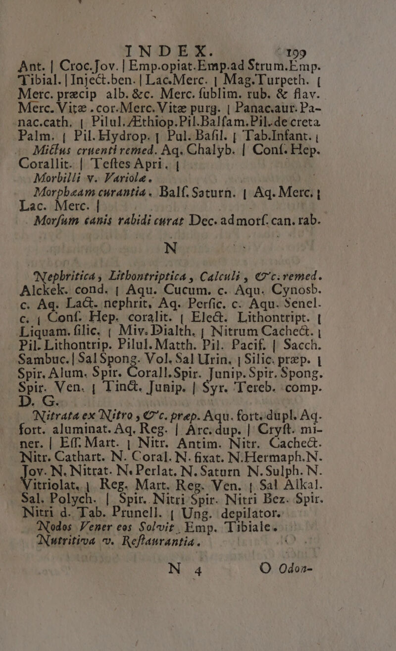 Ant. | Croc.Jov. | Emp.opiat.Emp.ad Strum.Emp. Eibial. | Inje&amp;t.ben. | Lac. Merc. | Mag.Turpeth. ( Metc. precip alb. &amp;c. Merc. füblim. rub. &amp; flav. Merc. Vite . cor. Merc. Vitz purg. | Panac.aur. Pa- .nac.cath,. | Pilul.ZEthiop.Pil.Balfam.Pil.de creta Palm. ( Pil. Elydrop. |. Pul. Dafil. | Tab.Infant. , -— Mitlus cruenti remed. Aq. Chalyb. | Conf. Hep. Corallit. | Teftes Apri. | | | Morbilli v. Variola. Morpbaam curantia. Balf. Saturn. | Aq. Merc. | Lac. Merc. | TR | | | Morfum «anis rabidi curat Dec. ad motf. can. rab. N 'Nepbritica , Litbontriptica , Calculi , €«7'civemed. Alckek. cond. | Aqu. Cucum. c. Aqu. Cynosb. c. Aq. La&amp;. nephrit, Aq. Perfic. c. Aqu. Sencl. c. ( Conf. Hep. coralit. | Elec. Lithontript. | Liquam. filic. ( Miv. Dialth. j| Nitrum Cache. | Pil. Lithontrip. Pilul. Matth. Pil. Pacif. | Sacch. Sambuc.| Sal Spong. Vol. Sal Urin. | Silic. prep. | Spir. Alum. Spir. Corall.Spir. Junip. Spir. Spong. deg | lin&amp;. Junip. | Syr. 'Tereb. comp. INitrata ex Nitro , Cc. prep. Aqu. fort. dupl. Aq. fort. aluminat. Aq. Reg. | Arc. dup. | Cryft. mi- ner. | Eff. Mart. | Nitr. Antim. Nitr. Cache&amp;. Nitr. Cathart. N. Coral. N. fixat. N.Hermaph.N. à N. Nitrat. N« Perlat, N. Saturn. N. Sulph. N. Vitriolat, | Reg. Mart. Reg. Ven. | Sal Alkal. Sal. Polych. | Spir. Nitri Spir. Nitri Bez. Spir. Nitri d. Tab. Prunell. ( Ung. depilator.: TNodos Vener eos Solvit, Emp. Tibiale. ANutritiva v. Reflaurantia. | (A N 4 O Odona-