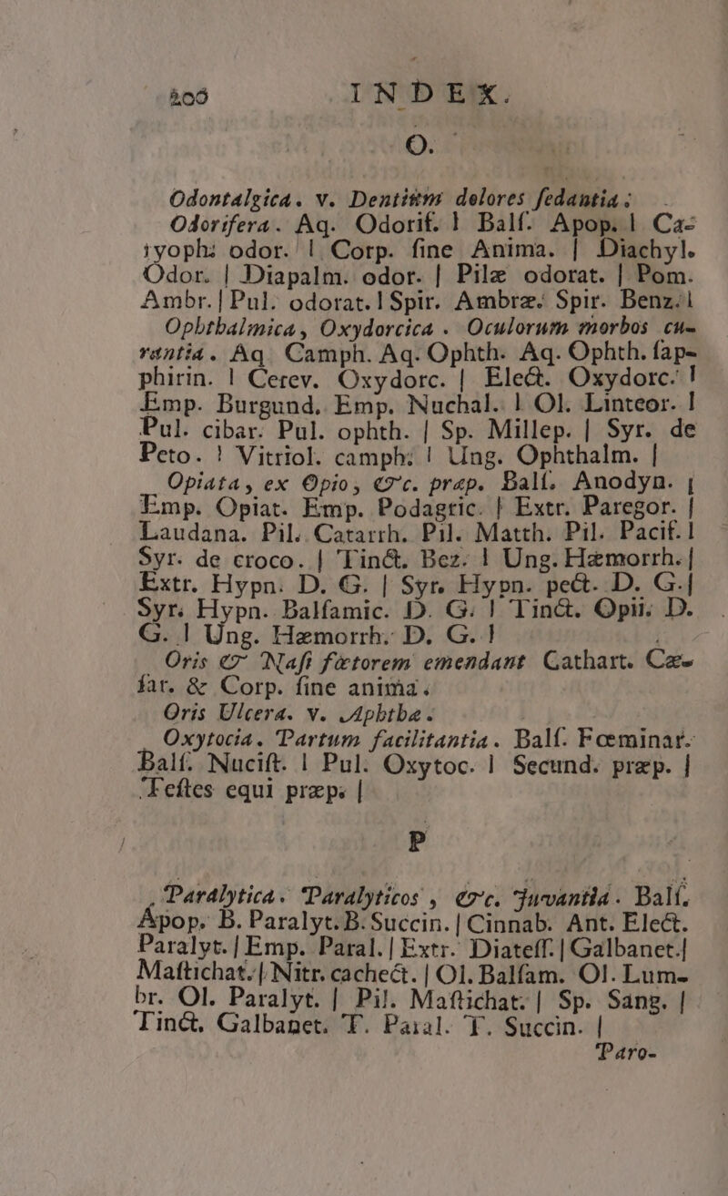 &amp;cÓ INDEX. OP Odontalgica. v. Dentitms delores fedantia; — . Odorifera. Aq. Odorif. | Balf. Apop. | Ca- iyoph: odor. |. Corp. fine Anima. | Diachyl. Odor. | Diapalm. odor. | Pilz odorat. | Pom. Ambr. | Pul. odorat. I Spir. Ambra. Spir. Benz. Opbtbalimica , Oxydorcica . Oculorum morbos. cu- rintia. Aq... Camph. Aq. Ophth. Aq. Ophth. faps phirin. | Cerev. Oxydorc. | Ele&amp;. Oxydorc.'! Emp. Burgund. Emp. Nuchal. | Ol. Linteor. ! Pul. cibar. Pul. ophth. | Sp. Millep. | Syr. de Peto. ! Vitriol. campb: ! Ung. Ophthalm. | Opiata, ex Opio, €7'c. praep. Balt, Anodyn. | Emp. Opiat. Emp. Podagtic. | Extr. Paregor. | Laudana. Pil. Catarrh. Pil. Matth. Pil. Pacif.1 Syr. de croco. | 'Tin&amp;. Bez. ! Ung. Hamorrh. | Extr. Hypn. D. G. | Syr. Hypn. pe&amp;. D. G.| Syr. Hypn. Dalfamic. D. G. | Tin&amp;. Opii. D. . G. | Ung. Hamorrh. D. G. ! 173 Oris €7' Nafi ftorem emendant Gathart. Ca- fat. &amp; Corp. fine anima. Qris Ulcera. v. JApbtba.. h^ Oxytocia. Partum facilitantia. Dalí. Fceminar- Bal; Nucift. | Pul: Oxytoc. | Secund. przp. | Feftes equi przp. | : P , Parabytica. Paralyticos ,. €7'c. *jucvantia . Bal. Apop. B. Paralyt. B. Succin.| Cinnab. Ant. Elect. Paralyt.| Emp. Paral. | Extr. Diateff. | Galbanet.| Mattichat. |. Nitr. cachect. | Ol. Balfam. Ol. Lum- br. Ol. Paralyt. | Pil. Maftichat;| Sp. Sang. | Tinct. Galbanet. T. Paial. Y. Succin. | 'Paro-