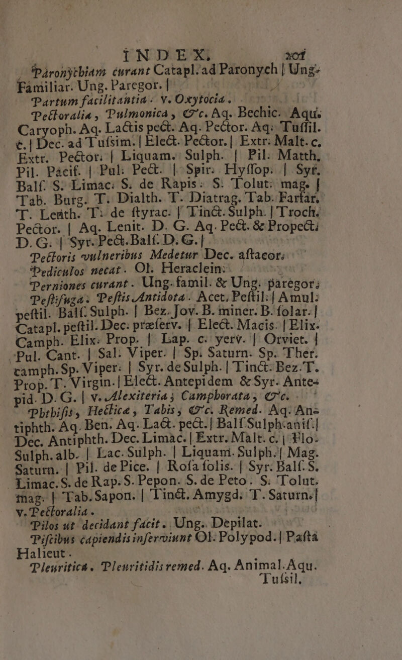 INDEX, zof | fPáronytbiam curant Catapl.ad Paronych | Ung: Fániliar. Ung. Paregor. | T AN. TPartum facilitantia: v. Oxytocia . NS .] Tetloralia , Pulmonica , Cc. Aq. Bechic. Aqu. Caryoph. Aq. Lactis pe&amp;t. Aq. Pector. Aq: Tuffil. €. | Dec. ad Tufsim. | Ele&amp;. Peor. | Extr: Malt. c, Extr. Peéctor. | Liquam. Sulph. | Pil. Matth, Pil. Pácif. | Pul: Pe&amp;. | Spir. Hyffop. | Syt. Balf. S. Limac: S; de Rapis: S: Tolut: mag. | 'Tab. Burg. T. Dialth. T. Diatrag. Tab. Farfar,- T. Ledth. T: de ftyrac. | T'in&amp;.Sulph. | T'roch; Pe&amp;or. | Aq. Lenit. D. G. Aq. Pe&amp;t. &amp; Propecti D.G. | Syr. Pe&amp;.Balt- D. G.| - | Tetoris viineribus Medetur Dec. aftacor; *Pediculos necat. Ol. Heraclein:. | n Perniones curant . Ving. famil. &amp; Ung. paregor; Teflifuga. Peflis JAntidota. Acet, Peftil:| Amul: peftil. Bal; Sulph. | Bez. Jov. B. miner. B. folar.] Catapl. peftil. Dec: praferv. | Elect. Macis. | Elix- Camph. Elix: Prop. | Lap. c. yerv. | Otviet. | Pul. Cant. | Sal: Viper. | Sp. Saturn. Sp. Ther. camph. Sp. Viper: | Syr. deSulph. | Tin&amp;: Bez.T. Prop. T. Virgin.| Ele&amp;. Antepidem &amp; Syr. Ante pid. D. G. | v. Alexiteriag Campboratay «7e... Pbrbifis, Hetlice , Tabis &amp;c. Remed. Aq. An« tiphth. Aq. Ben. Aq. La&amp;. pect.| Balf Sulph:anif:| Dec. Antiphth. Dec. Limac. | Extr. Malt. c. | Flo. Sulph. alb. | Eac. Sulph. | Liquam. Sulph.| Mag. Saturn. | Pil. de Pice. | Rofa folis. | Syr: Balf. S. . Limac. S. de Rap: S. Pepon. S. de Peto. S; 'Tolut. mag. | Tab.Sapon. | T'inét. Amygd. TT. Saturn.] v. Tetforalia. me ja | Pilos ut. decidant facit ., Ung.. Depilat. Piftbus capiendis inferviunt Ol. Poly pod.| Paítá Halieut . | Pleuritict Plenritidis remed. Aq. Animal.Aqu. : Tutsil, L]