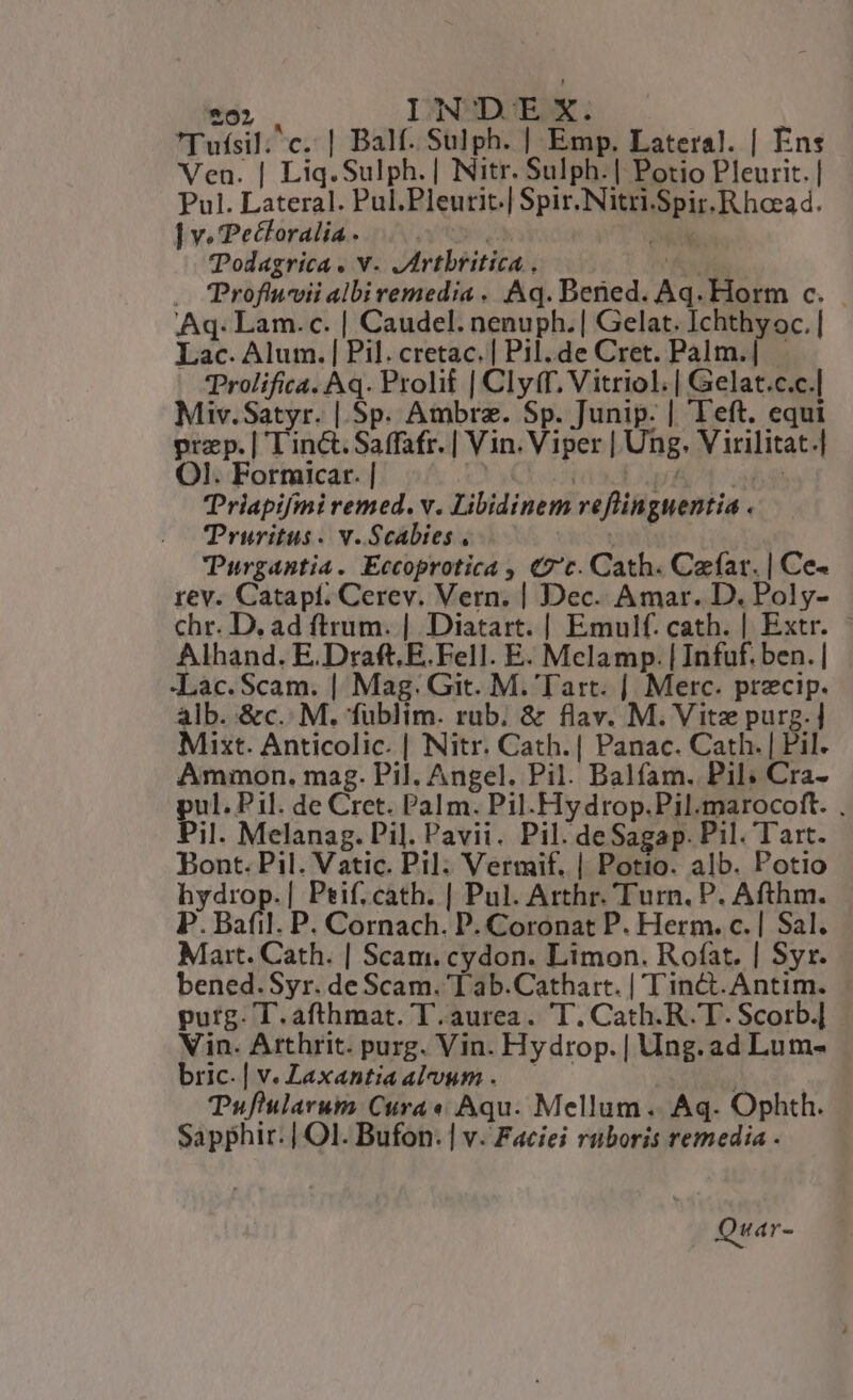 £5). INDEX. Tufsil; c. | Balf. Sulph. | Emp. Lateral. | Ens Ven. | Liq.Sulph. | Nitr. Sulph.| Potio Pleurit. | Pul. Lateral. Pul.Pleurit.| Spir.Nitri.Spir.Rhoead. ] v. Pecforalia. ivt qa EFC Todagrica. v. Jrtbritica, fs — CProfiuvii albiremedia . Aq. Bened. Aq. Horm c... Aq. Lam.c. | Caudel. nenuph.| Gelat. Ichthy oc. | Lac. Alum. | Pil. cretac. | Pil. de Cret. Palm.| | Prolifica. Aq. Prolif | Clyff, Vitriol.| Gelat.c.c.| Miv.Satyr. | Sp. Ambra. Sp. Junip. | Teft. equi praep. | T'iné&amp;. Saffafr. | Vin. Viper | Ung. V irilitat.| OI. Forticar. | | IDEE E CN. Triapifmi remed. v. Libidinem reflinguentia . TPruritus. v. Scabies . yowi TPurgantia. Eccoprotica , €7'c. Cath. Caefar. | Ce- rev. Catapí. Cerev. Vern. | Dec. Amar. D. Poly- chr. D. ad ftrum. | Diatart. | Emulf. cath. | Extr. | Alhand. E.Draft. E. Fell. E. Melamp. | Infuf. ben. | Lac. Scam. | Mag. Git. M. Tart. | Merc. precip. alb. &amp;c.. M. fublim. rub. &amp; flav. M. Vitz purg.| Mixt. Anticolic. | Nitr. Cath.| Panac. Cath. | Pil. Ammon. mag. Pil. Angel. Pil. Balfam. Pil: Cra- pul. Pil. de Cret. Pal m. Pil. Hy drop.Pil.marocoft. , Pil. Melanag. Pil. Pavii. Pil. deSagap. Pil. Tart. Bont. Pil. Vatic. Pil. Vermif. | Potio. alb. Potio hydrop.| Peif. cath. | Pul. Arthr. Turn. P. Afthm. P. Bafil. P. Cornach. D. Coronat P. Herm. c. | Sal. Mart. Cath. | Scam. cydon. Limon. Rofat. | Syr. bened.Syr. de Scam. T ab.Cathart. | T'inct. Antim. purg. T.afthmat. T. aurea. T. Cath.R. T. Scorb.] Vin. Arthrit. purg. Vin. Hydrop.| Ung. ad Lum- bric. | v. Zaxantiaalvum. —— Y ; Tufiularum Cura « Aqu. Mellum .. Aq. Ophth. Sapphir: | Ol. Bufon. | v. Faciíei rüboris remedia . Qua r-