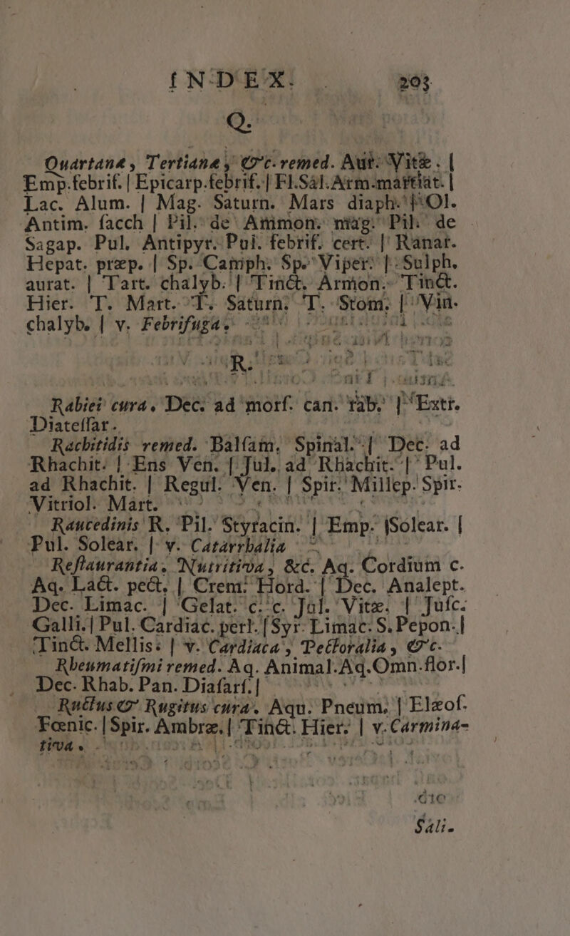 INDEX. 20$ Q. Quartant , Tertiane , Ct-vemed. Aut. Vit. | Emp.febrif. | Epicarp.febrif..| Fl.S4l.Arm.-mattiat. | Lac. Alum. | Mag. Saturn. Mars. diaph. 1: Ol. Antim. facch | Pil. de Animon. nig. Pih de - Sagap. Pul. Antipyr. Pui. febrif. cert. || Ranat. Hepat. prep. | Sp. Camph. Sp. Viper: |. Sulph. aurat. | Tart. chalyb. | Tinct. Ármon.- Tin&amp;. Hier. T. Mart. T. Saturn. T. Stom. | Van chalyb. | Y. Febrifuga. S DUM TEL 10d 20M ^ s e Kk odbhoyoys $E Ho ad CV ADT I n 2 28 e Thea icpunhochrr?.- igi Hte ied p cns Tdi - «4 4t Z -  s  PIT atl jocum Rabiet cura, Dec. ad morf. can. rab. | Extr. Diateffar.. mE Racbitidis vemed. Balfam, Spinal.-| Dec. ad Rhachit. | Ens Ven. [ Jul. ad Rhachit. | ' Pul. ad Rhachit. | Regul. Ven. | Spir. Millep. Spir. CTONHORONIE AER R18 2 03 TE CROR VUE aia Raucedinis R. Pil. Styracin. | Emp. (Solear. | Pul. Solear. |. v. Catarrbad]lia Reflaurantia. Nutritia, &amp;c. Aq. Cordium c. Aq. Lact. pect, | Crem: Hord. | Dec. Analept. Dec. Limac. | 'Gelat. c:c. Jol. Vite. | Jufc. Galli.| Pul. Cardiac. perl. [Syr. Limac: S. Pepon.| ind. Mellis: | v. Cardiaca , Tetloralia , «7c. Rbeumatifmi remed. Aq. Animal. Aq.Omn.flor.| Dec. Rhab. Pan. Diafarf.| FORO m Rutfus c7 Rugitus cura, Aqu. Pneum, | Elzof. Fanic. |Spir. Ambre. | Tin. Hier. | v.Carmina- Hoa. c | (41e Sali.