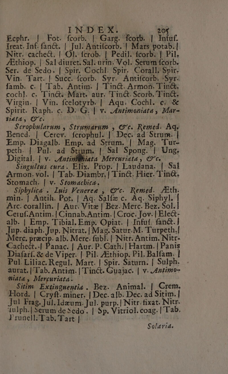 | IN-DERX:. 20$ Ecphr. | Fot. fcorb. | ciis fcortb. || Intuf. Ireat. Inf. fan&amp;. | Jul. Antifcorb. | Mars potab. | Nitr. cache&amp;t. | Ol. fcrob. | Pedil. fcorb. | Pil. A&amp;Bthiop. | Sal diuret. Sal. urin: Vol. Serum fcorb. Ser. dé Sedo. | Spir. Cochl. Spir. Corall. Spir. Vin. 'Yart. | Succ. fcorb. Syr. Antifcorb. :Syr. famb. c. | Tab. Antim. | Tin&amp;t. Armon. Tin&amp;. cochl. c. Tin&amp;. Maitt. aur. Tinc&amp;. Scorb. Tin&amp;. Virgin. | Vin. fcelotyrb. | Aqu. Cochl. c. &amp; Spirit. Raph. c. D: G. | v. Jnstimoniata , Mar- ffa, Cc. Scropbularum , Strumarum , €9'c. Remed. Aq, Bened. | Cerev. fícrophul. |. Dec. ad Strum. | Emp. Diagalb. Emp. ad Sttum. | Mag. Tur- peth. | Pul. ad Sttm. | Sal Spong. | Ung. Digital. | v. J4atinfWiiata Mercuriata , «c. Singultus cura. Elix. Prop. | Laudana. | Sal Armon. vol. | Tab. Diambr, | Tinct. Hier. Tin&amp;. Stomach. | v. S$tomacbica. | . Sipbylica . Luis FVenereg , €7c. Remed. /Eth. min. | Antih. Pot. | Aq. Salfz c. Aq. Siphyl. | Arc. corallin. | Aur. Vite | Bez. Merc. Bez. Sol.] Ceruf.Antim. | Cinnab.Antim. | Croc. Jov. | Ele&amp;- alb. | Emp. Tibial. Emp. Opiat. | Infut. fanct.] . up. diaph. Jup. Nitrat. | Mag. Satur.M. Turpeth.] Merc. pracip. alb. Merc. fübl. | Nitr. Antim. Nitr- Cacheét..| Panac. | Aur. P. Cath.| Hartm. | Panis Diafarí. &amp; de Viper. | Pil. ZEthiop. Pil. Balfam. | Pul.Liliac. Regul. Marr. | Spir. Saturn. | Sulph.. aurat. |'Tab. Antim. | l'in&amp;t. Guajac. | v. 422:mo- Widta, Mercuriata. | Sitim Extinguentia . Bez. Animal. | Crem. Ford. | Cryft. miner. | Dec. alb. Dec. ad Sitim. | jul Frag. Jul. Idzum. Jul. purp. | Nitr.fixat. Nitr. 1ulph.| Serum de Sedo. | Sp. Vitriol.coag. | Tab. A runell; Tab. Tart | Solarid.