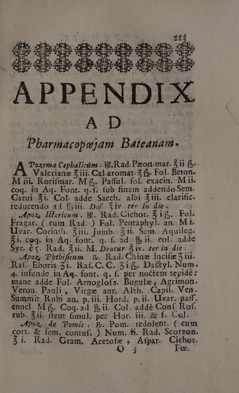 EL Sgt ET IT dug E» volo: do: do tdeordo doro ls p b A Lp D Lir APPENDIX A detect pen Pbharmacopejam. Bateauam- Ai uec Cephbalicim : Bi. Rad.Pzon:mat. $11 (S.- 4X Valerianz Z iii. Cal.aromat. 3 (S. Fol. Beton. M iii. Rorifniar? M (5. Pafful. fol. exacin. Mi Coq. in Aq. Font. q.f. fub finem addendoSem. Carui $i. Col. adde Sacch. albi Ziii.. clarific. reducendo ai [5iii. Dof. $iv. ter i» die. «VEpoz, lélericum . M. Kad. Cichor. 31(,. Fol. Fragar. ( cum Rad. ) Fol. Pentaphyl: an. M t. Lvar. Corinth. Sii. Jujub. Zi. Sem. Aquileg. e C9q. in Aq. forit. q. (. ad. fb it. col. adde yr. é$. Rad. $ii. M. Desrur $i. ter in die. - eApoz, Pbtbificum | v. Kad: Chiaz lacifz 5i. Raf. Eboris 3i. Rat; C. C. 3if$. Dactyl. Num: 4. infunde. in Aq. font. q. f. per noctem tepide: inane adde Fol. Arnoglofs. Bugule; Agrumon. Veron. Pauli , Virge aur. Alth. Capil. Ven. Summit Rubi an. p, iii, Hord. p.ii. Uvar. paff. enucl. M (. Coq.a4 jb ii. Col. addé Conf. Rof. rub. 5ii. ftent fimul, per. Hor. iii. &amp; f. Col. . Vfpox. de Pomis . Rv. Pom. redoletit. ( cum Cort. &amp; fem. contuf. ) Num. ti. Rad. Scorzon. 3i Rad. Gram, eMe ; ÁAfpar. 2d) 3 e.