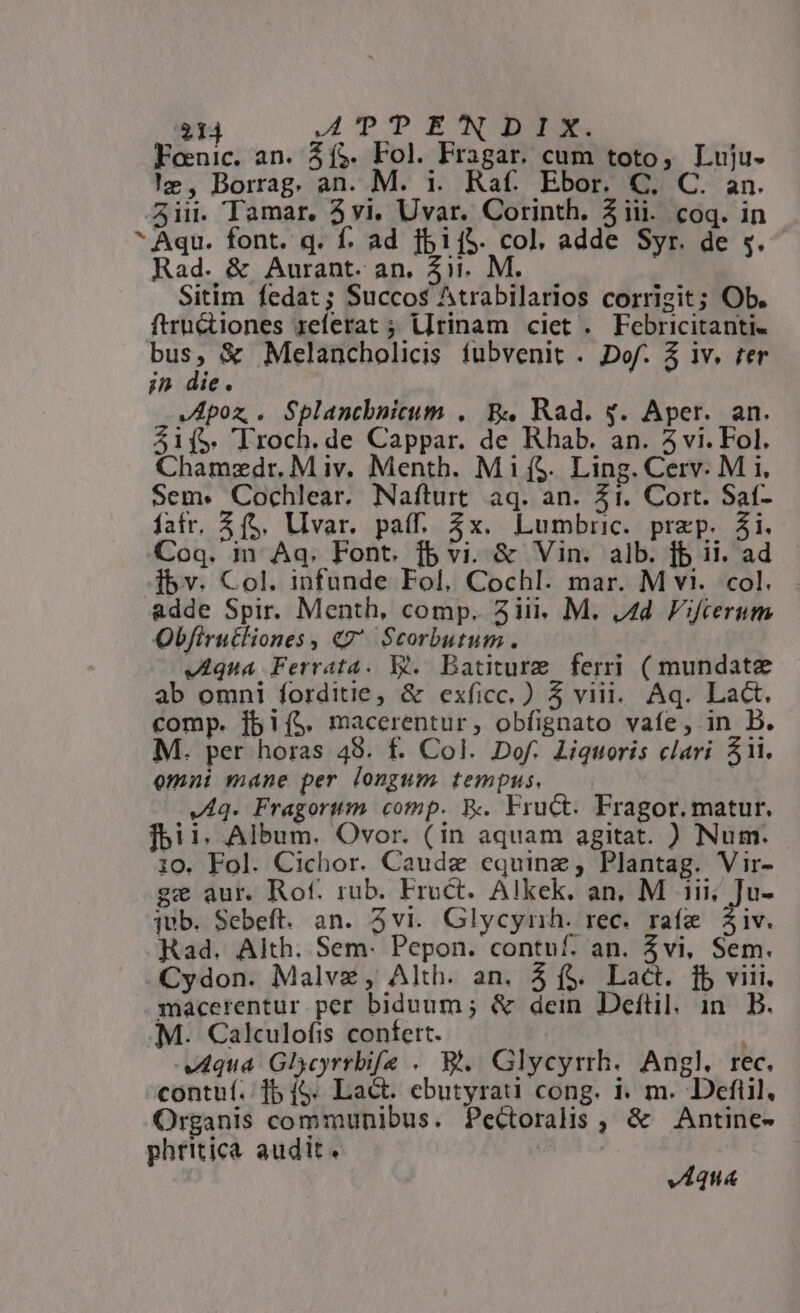 314 AP DOE CNTDUERN. Foenic. an. 4í&amp;. Fol. Fragar. cum toto, Luju- !z, Borrag. an. M. i. Raf. Ebor. C, C. an. 53ii. Tamar. 3vi. Uvar. Corinth. Ziii. coq. in * Aqu. font. q. f. ad fbij5. col, adde Syr. de $.- Rad. &amp; Aurant. an. 411. M. Sitim fedat; Succos Atrabilarios corrigit; Ob. ftru&amp;iones referat ; l[rinam ciet . Febricitanti- outs &amp; Melancholicis fubvenit . Dof. 5 iv. ter in die. V Apoz, . PME . B4 Rad. y. Aper. an. S1($. Troch.de Cappar. de Rhab. an. 5 vi. Fol. Chamzdr. M iv. Menth. MifS. Ling. Cerv. M i, Sem« Cochlear. Naíturt aq. an. 31. Cort. Saf- fatr. $(5. Ulvar. paff. 3x. Lumbric. przp. 3i. Coq. in Aq. Font. fb vi. &amp; Vin. alb. jb ii. ad. Íbv. Col. infunde Fol, Cochl. mar. M vi. col. adde Spir. Menth, comp. 5iii. M. 44. Fifcerum Obfirutliones, «7^ Scorbutum. VAqua Ferrata. Y*. Batiture ferri ( mundate ab omni forditie, &amp; exficc.) 5 viii. Aq. Lac. comp. [bi($. macerentur, obfignato vafe, in B. M. per horas 48. f. Col. Dof. Liquoris clari Sii. omi mane per longum tempus. —— VAq. Fragorum comp. R.. Fruct. Fragor. matur. fbi 1. Album. Ovor. (in aquam agitat. ) Num. 10. Fol. Cichor. Caudz equinze, Plantag. Vir- ge aur. Rof. rub. Eruct. Alkek. an, M ii; Ju- jub. Sebeft. an. 3vi. Glycyrnh. rec. rafe iv. Rad. Alth. Sem: Pepon. contuf. an. Zvi, Sem. Cydon. Malvz, Alth. an. 5 f$. Lact. fb viii. macerentur per biduum ; &amp; dein Deftil. in. B. M. Calculofis confert. qua Glycyrrbifa .. B... Glycyrrh.. Angl. rec. contuí.: 1b (S. Lact. ebutyrati cong. i. m. Defiil, Organis communibus. Pectoralis , &amp; Antine- phritica audit. |