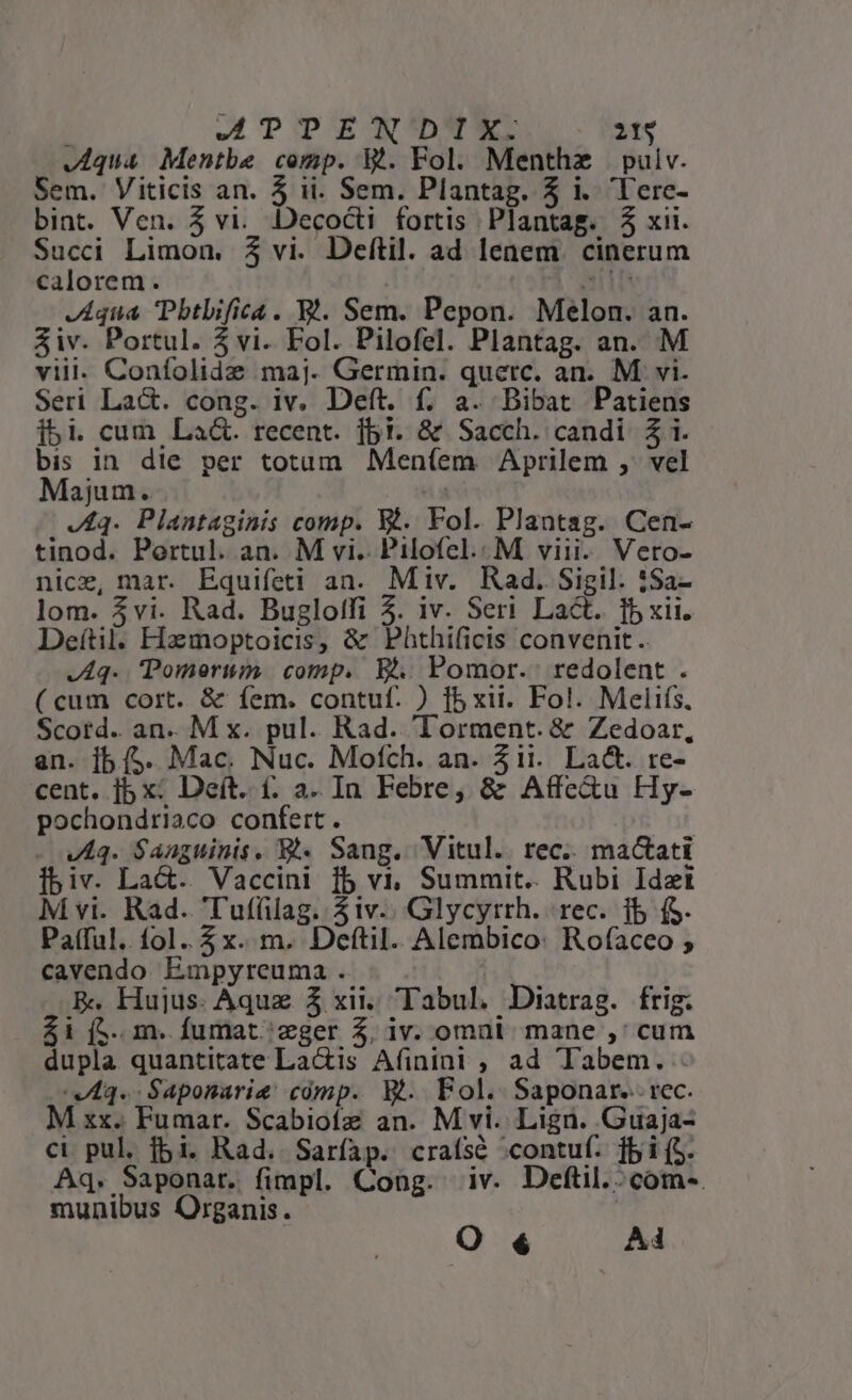 Jiqua Mentbe cemp. V. Fol. Menthze pulv. Sem. Viticis an. 5 ii. Sem. Plantag. 5 i. 'lerc- bint. Ven. 5 vi. Decocti fortis Plantag. $3 xii. Suc Limon. 3 vi. Deftil. ad lenem. cinerum calorem. Aqua Pbtbifica. Bl. Sem. Pepon. Melon. an. Siv. Portul. 5 vi. Fol. Pilofel. Plantag. an. M viil. Confolidze maj. Germin. querc. an. M vi. Seri Lact. cong. iv. Deft. f. a. Bibat Patiens jbi. cum La&amp;. recent. fbi. &amp; Sacch. candi £i. bis in die per totum Mení(em Aprilem ,. vel Majum. | 44. Plantaginis comp. Xé. Fol. Plantag. Cen- tinod. Portul. an. M vi. Pilofel.. M viii. Vero- nice, mar. Equifeti an. Miv. Rad. Sigil. :Sa- lom. vi. Rad. Bugloffi 5. iv. Seri Lact. [bxii. Deítil. Hzmoptoicis, &amp; Phthificis convenit. J A4. Pomorui comp. B. Pomor. redolent . (cum cort. &amp; íem. contuf. ) fb xii. Fol. Melifs, Scord. an. M x. pul. Rad. Torrment. &amp; Zedoar, an. ]b (5. Mac. Nuc. Mofch. an. 3ii. Lad. re- cent. jb x: Deít. (. a. In Febre, &amp; Affe&amp;u Hy- pochondriaco confert. | - wAq. Saaguinis. B. Sang. Vitul.. rec.. ma&amp;ati Íbiv. Lac. Vaccini fb vi; Summit.. Rubi Idzt M vi. Rad. Tufíilag. 53iv.. Glycyrrh. rec. 1b fS. Pafful. fol..5 x. m. Deftil. Alembico: Rofaceo ; cavendo Empyreuma . | | E. Hujus. Aquz 3 xii. Tabul. Diatrag. frig. $1 (5.. m. fumat.zger 5. iv. omni mane ,: cum dupla quantitate Lactis Afinint , ad Tabem. VIAq. Saponarie cómp. W.. Fol. Saponar... rec. M xx. Fumar. Scabiotz an. M vi. Lign. Guaja- ci pul. fbi. Rad. Saríap. craísé «contuf. fbi (5. Aq. Saponar. fimpl. Cong. iv. Deftil.:com-. munibus Organis. O € Ai