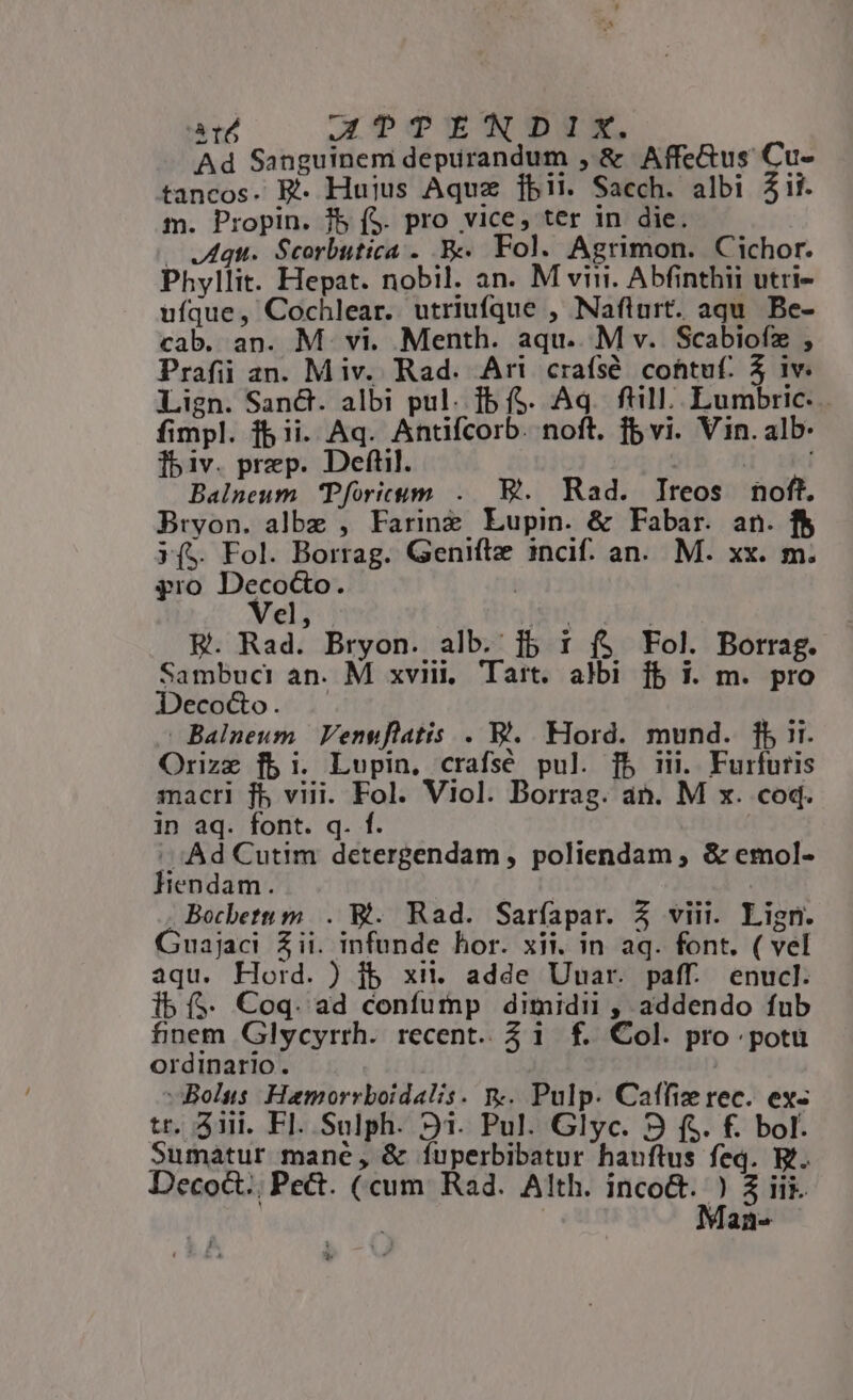 ard GTTENDIX. Ad Sanguinem depirandum , &amp; Affe&amp;us Cu- tancos. E. Huius Aquz [jbii. Sacch. albi Zii. m. Propin. Jb (S. pro vice, ter in die. — Aqu. Scorbutica . .B« Fol. Agrimon. Cichor. Phyllit. Hepat. nobil. an. M viri. Abfinthii utri- ufque, Cochlear. utriufque , Nafiurt. aqu. Be- cab. an. M. vi. Menth. aqu. M v. Scabiofz , Prafii an. Miv. Rad. Ari craísé cohtuf. 3 iv. Lign. San&amp;. albi pul. Ib ($. Aq. fill. Lumbric- fimpl. f5 ii. Aq. Antifcorb. noft. fb vi. Vin. alb. ]biv. prep. Deftil. | Balneum Pforicum ..— E. Rad. Ireos noft. Bryon. albe , Farinz Lupin. &amp; Fabar. an. f$ J($. Fol. Borrag. Genifte incif. an. M. xx. m. pro Decoc&amp;o. | Vel, (e B. Rad. Bryon. alb. jb 1 f$ Fol. Borrag. Sambuci an. M xviii, Tart. albi fb 1. m. pro Deco&amp;o. | Balneum | Venuflatis . V. Hord. mund. fb i1. Orizz fbi. Lupin, crafsé pul. fb iii. Furfuris macri fb viii. Fol. Viol. Borrag. an. M x. coq. in aq. font. q. f. |. Ad Cutim detergendam , poliendam , &amp; emol- Hlendam. | Bocbetu m... Bt. Rad. Saríapar. Z viii. Lign. Guajaci Zii. infunde hor. xii. in aq. font. ( vel aqu. Hord. ) jb xii. adde Uuar. paff. enucl. ib ($. Coq. ad confutnp dimidii , addendo fub finem Glycyrrh. recent. 21 f. Col. pro potu ordinario. ! | | Bolus Hamorrboidalis. n.. Pulp. Caffiz rec. ex- tr. 3iii. Fl. Sulph. 91. Pul. Glyc. 9 f$. f. bol. Sumatur mane, &amp; íuperbibatur hauftus feq. B. Decoct.; Pect. (cum Rad. Alth. E 5 i Mai *