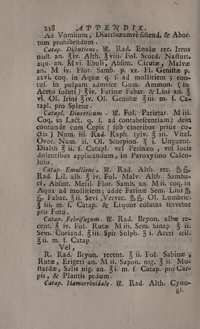 .Ad Vomitum, Diarrhiceamvé fiftend. &amp; Abor. tum prohibendum.. . Catap. Diftutiens. Wi. Rad. Enulz rec. Ireos noft. an. iv. Alth. Aviii- Fol. Scord. Nafturt. aqu. an. M vt. Ebuli, Abíint. Cicutz , Malvz an, M iv. Flor. Samb. p. xx. Fl. Genifte p. xxvi coq. in Aquz q. f. ad mollitiem 5 con- tuf. in pulpam admiíce Gum. Ammon. (in Aceto foluti) 5iv. Farine Fabar. &amp; Lini an. 5 vi. Ol. Irini 51v. Ol. Geniíte 21i. m. f. Ca- tapl. pro Splene. D ue : Catapl. Dinreticum . Wt. Fol; Parietar. Mii. Coq. in Lact. q. f£. ad contabefcentiam; dein contunde cum Cepis ( füb cineribus prius. co. Cis ) Num. iii. Rad. Raph. íylv. 5 i1. Vitel. Ovor. Num. ii. Ol. Scorpion. Z 1. Unguent. Dialth 3 ii, f. Catapl. vel Perinzeo , vcl locis Boinrious applicandum , in. Paroxyímo Calcu- ofo. | Catap.. Emolliens . Bt. Rad. Alth. rec. 1b (S. Rad. Lil. alb. 5 iv. Fol. Malv. Alth. Sambu- cl, Ab(ünt. Melil. Flor. Samb. an. M ii. coq. in Aqua ad mollitiem; adde Farinz Sem. Lini [b (5. Fabar. 21i. Sevi , Vervec. 1b (S. Ol. Lumbric. 5 ii. m. f. Catap. &amp; Liquor colatus íervetur pro Fotu. - Catap. Febrifugum. Bt. Rad. Bryon. albz re- cent, 5 1v. Fol. Rute Miii. Sem. Sinap. 5 ii. Sem. Coriand. Ziii. Spir Sulph. 41. Aceti. fcil. 5ii. m. f. Catap. | C1, R. Rad. Bryon. recent. 3 ii. Fol. Sabine ; Rutz, Erigeri an. M ii. Sapon. nig. 5 ii. Mu- ftardz , Salis nig. an. 5i. m. f. Catap. pro Car- pis, &amp; Plantis pedum. Moi x ; Catap. Hamorrboidale. Bi. Kad. Alth. EO RO- bi.