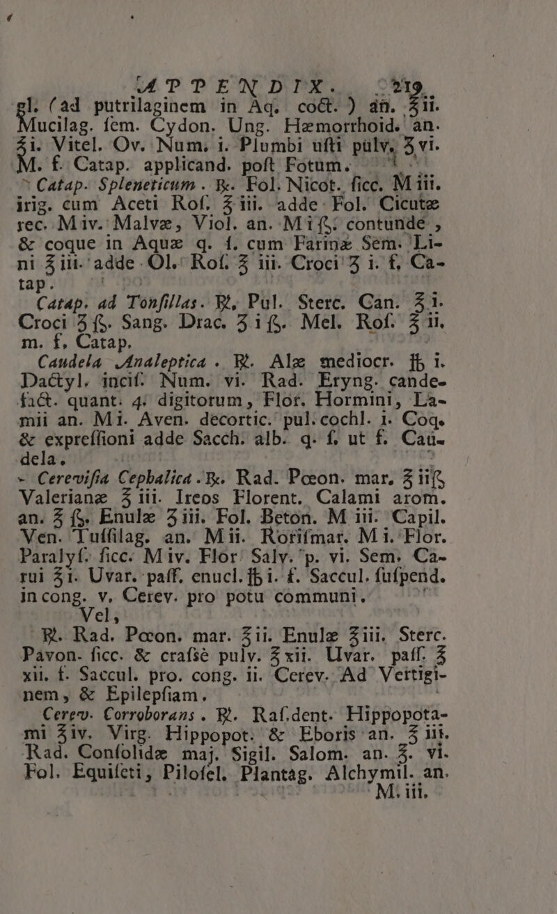 MPTPENDIX. /*19. gl. (ad putrilaginem in Aq. coct. ) dn. jii. ucilag. fem. Cydon. Ung. Heaemorrhoid. an. M. Vitel. Ov. Num. i. Plumbi ufti pülv, 5 vi. . f. Catap. applicand. poft Fotum. ni * Catap- Spleneticum . &amp;. Fol. Nicot. ficc. M iii. iig. cum Aceti Rof. $1iii. adde: Fol. Cicute rec. M iiv. Malva, Viol. an. Mif: contunde , &amp; coque in Aqua q. f. cum Farimz Sem. Li- ni Aiit. adde Ol. Rof. 3 iii. Croci 5 i. f, Ca- tap. | , Catap. ad Tonfillas. Bi, Pul. Sterc. Can. $1. Croci 2 ($. Sang. Drac. 3i1($. Mel. Rof. 31. m. f, Catap. | Caudela JAnaleptica .. Wt... Ale smediocr. [b i. Dac&amp;yl. inci. Num. vi. Rad. Eryng. cande- fa&amp;. quant. 4; digitorum, Flor. Hormini, Là- mii an. Mi. Aven. decortic. pul. cochl. 1. Coq. dae Sii adde Sacch. alb. q. f, ut f. Cau. dela. | : - Cerevifia Cepbalica .&amp;. Rad. Poeon. mar. 3 iif Valeriang 31ii. Ireos Florent. Calami arom. an. 5 f$. Enulz 31iii. Fol. Beton. M iii. Capil. Ven. Tuffilag. an. Mii. Rorifmar. M i. Flor. Paralyf; ficc: Miv. Flor: Salv. p. vi. Sem. Ca- rui 21. Uvar. paff. enucl. fb i. £. Saccul. fufpend. in der Cerev. pro potu communi.  el, ! E. Rad. Pecon. mar. 3ii. Enulz ziii. Sterc. Pavon. ficc. &amp; crafse pulv. Zxii. llvar. paff. 3 xii. f. Saccul. pro. cong. ii. Cerev. Ad Vettigi- nem, &amp; Epilepfiam. Cerevv- Corroborans . E. Raf.dent. Hippopota- mi $iv. Virg. Hippopot. &amp; Eboris an. $ii Rad. Confolide maj. Sigil. Salom. an. A. v1. Fol. Equifeti, Pilofel. Plantag. ziibd rud Lr. M: iil,