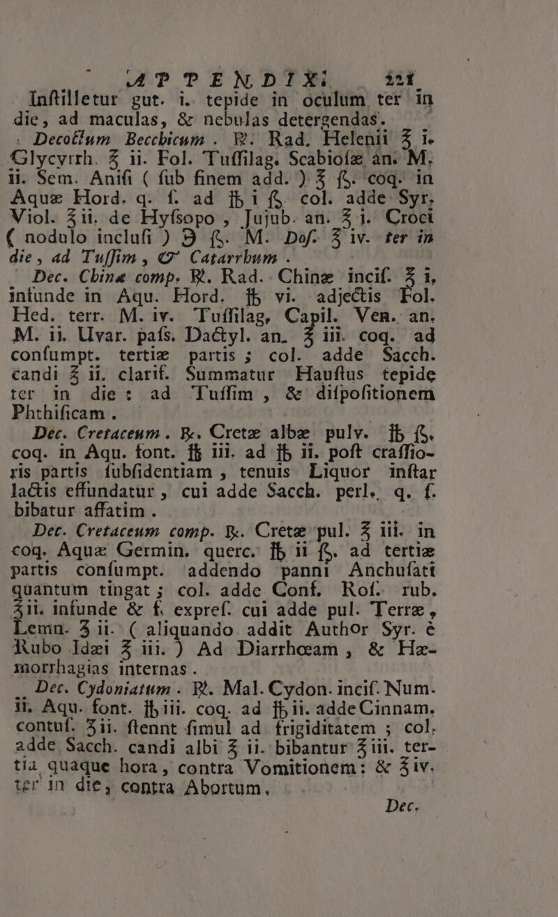 4ATTENDIX: i2 Infüilletur gut. i. tepide in oculum ter in die, ad maculas, &amp; nebulas detergendas. s. . Decotium | Beccbicum .. W.. Rad, Helenii 5 i. Glycyrrh. 5 ii. Fol. Tuffilag. Scabioíz an. M. li. Sem. Anifi ( fub finem add. ) 3$ f$. coq. in Aquz Hord. q. f. ad ibi ($ col. adde Syr. Viol. $i. de Hyfsopo , Jujub. an. 4 1. Croci ( nodulo inclufi ) 9 (5$. M. Dof. $ iv. fer in die , ad Tuffim , G' Catarrbum . | Dec. China comp. BW. Rad.. Chine incif. 5 1, intunde in Aqu. Hord. 1b vi. adjectis Fol. Hed. terr. M. iv. Tuffilag, Capil. Ven. an. M. 1i. Uvar. pafs. Da&amp;yl. an. 2 iit coq. ad confumpt. terti: partis ; col. adde Sacch. candi Z ij. clari. Summatur Hauflus tepide ter in die: ad Tuíffim , &amp; difpofitionem Phthificam . : Dec. Cretaceum . &amp;. Crete albe pulv. [b (S. coq. in Aqu. font. ff iii. ad [b ii. poft craffio- ris partis fubfidentiam , tenuis Liquor inftar lacis effundatur , cui adde Sacch. perl. q. f. bibatur affatim . Det. Cretaceum comp. Y. Crete pul. 5 iii. in coq. Aquz Germin. querc. ]b ii (S. ad tertie partis. confumpt. addendo panni Anchufíati quantum tingat; col. adde Conf. Rof. rub. $1i. infunde &amp; f£. expref. cui adde pul. Terre, Lemn. 3 ii. ( aliquando. addit Author Syr. é Aubo Idzi 3 iij. ) Ad Diarrheam , &amp; Hz- morrhagias internas . .. Dec. Cydoniatum . Wt. Mal. Cydon. incif.. Num. t. Aqu. font. fb iii. coq. ad fb ii. adde Cinnam. contuf. 3ii. ftennt fimul ad frigiditatem ; col. adde Sacch. candi albi Z ii. bibantur Ziii. ter- tia quaque hora, contra Vomitionem: &amp; 3iv. ec.
