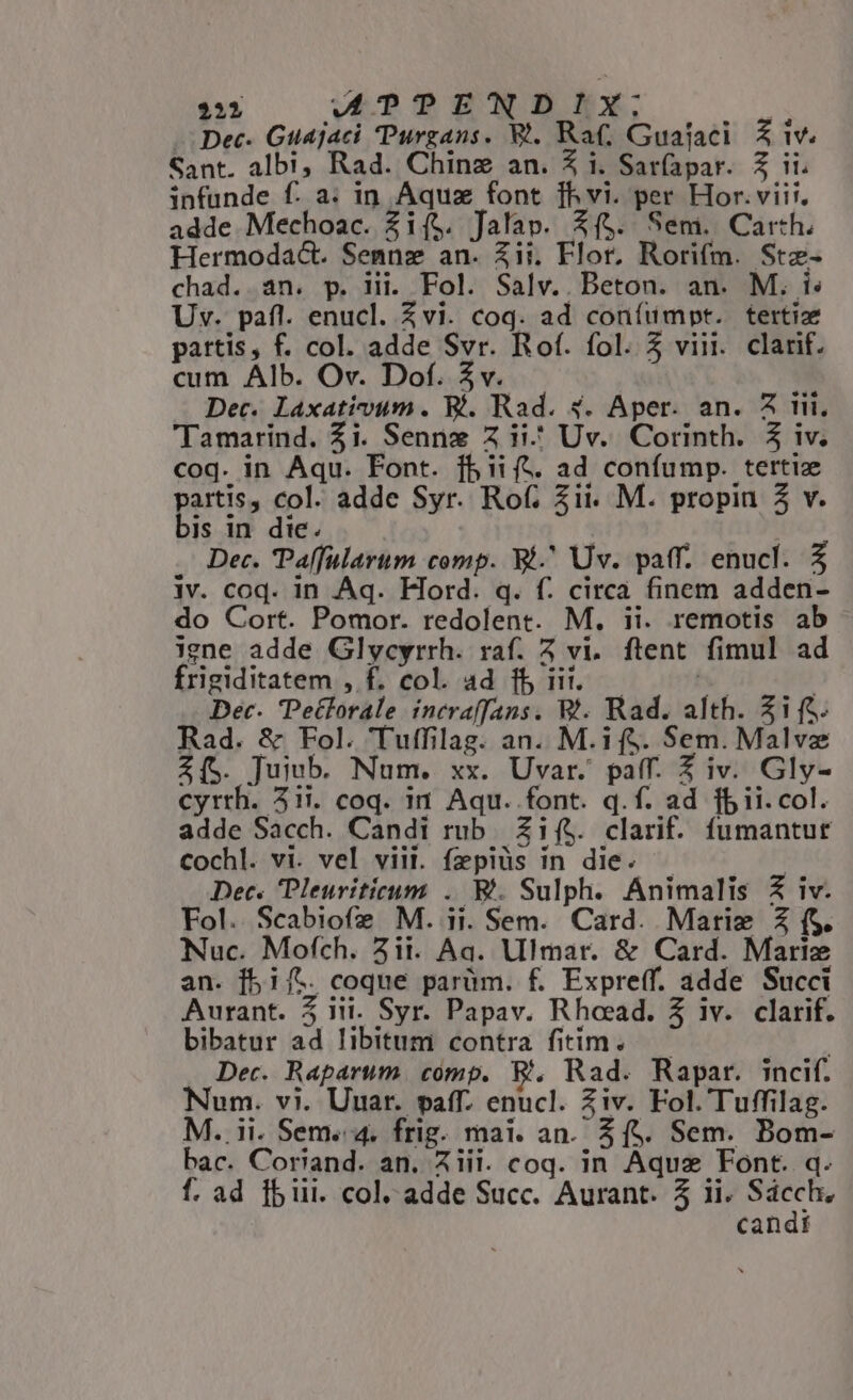 222 WTTPENDIX:; /3 - Dec. Guajaci Purgans. Y. Rat; Guajaci. &amp; iw. Sant. albi, Rad. Chinz an. Z i. Saríapar. 3$ ii. infunde f. a. in Aquz font ]h vi. per Hor.vii;. adde Mechoac. Zi($. Jalap. X($. Semi. Carth. Hermoda&amp;. Semnz an. Zii. Flor, Rorifm. Stz- chad. an. p. Hii. Fol. Salv.. Beton. an. M. i: Uv. pafl. enucl. Zvi. coq. ad coníumpt. tertiz pattis, f. col. adde Svr. Rof. fol. 5 viii. clarif. cum Alb. Ov. Dof. 5v. : Dec. Laxativum. Ri. Rad. 4. Aper. an. A tii. Tamarind. $i. Sennz Z ii^ Uv. Corinth. 3 iv. coq. in Aqu. Font. fb iift. ad confump. tertie partis, col. adde Syr. Rot; Zii. M. propin 2 v. bis in die. Dec. Palfularum comp. Bi. Uv. paff. enucl. 5 iv. coq. in Aq. Flord. q. f. circa finem adden- do Cort. Pomor. redolent. M. ii. remotis ab igne adde Glycyrrh. raf. 5 vi. ftent. fimul ad frigiditatem , f. col. ad fb ii..— 2 ) Dec. Petlorale incraffans. W!. Rad. alth. 315. Rad. &amp; Fol. 'Tuffilag. an. M.if$. Sem. Malvz Z[S. Juiub. Num. xx. Uvar. paff. Z iv. Gly- cyrrh. 21i. coq. i1 Aqu. font. q.f. ad fbii.col. adde Sacch. Candi rub Zif$. clarif. fumantur Cochl. vi. vel viii. fepiüs in die. — | Dec. Pleuriticum .. Bi. Sulph. Animalis &amp; iv. Fol. Scabiofe M. ii. Sem. Card. Matiz Z (S. Nuc. Mofch. 2ii. Aa. Ulmar. &amp; Card. Mariz an. f5i1/t. coque parüm. £. Expreff. adde Succi Aurant. 5 iii. Syr. Papav. Rhoead. 5 iv. clarif. bibatur ad libitum contra fitim. | Dec. Raparum. comp. &amp;., Rad. Rapar. incif. Num. vi. Uuar. paff. enucl. Ziv. Fol. Tuffilag. M. ii. Sem. 4. frig. mai. an. 5 f$. Sem. Bom- bac. Coriand. an. Aiii. coq. in Aquz Font. q. candi