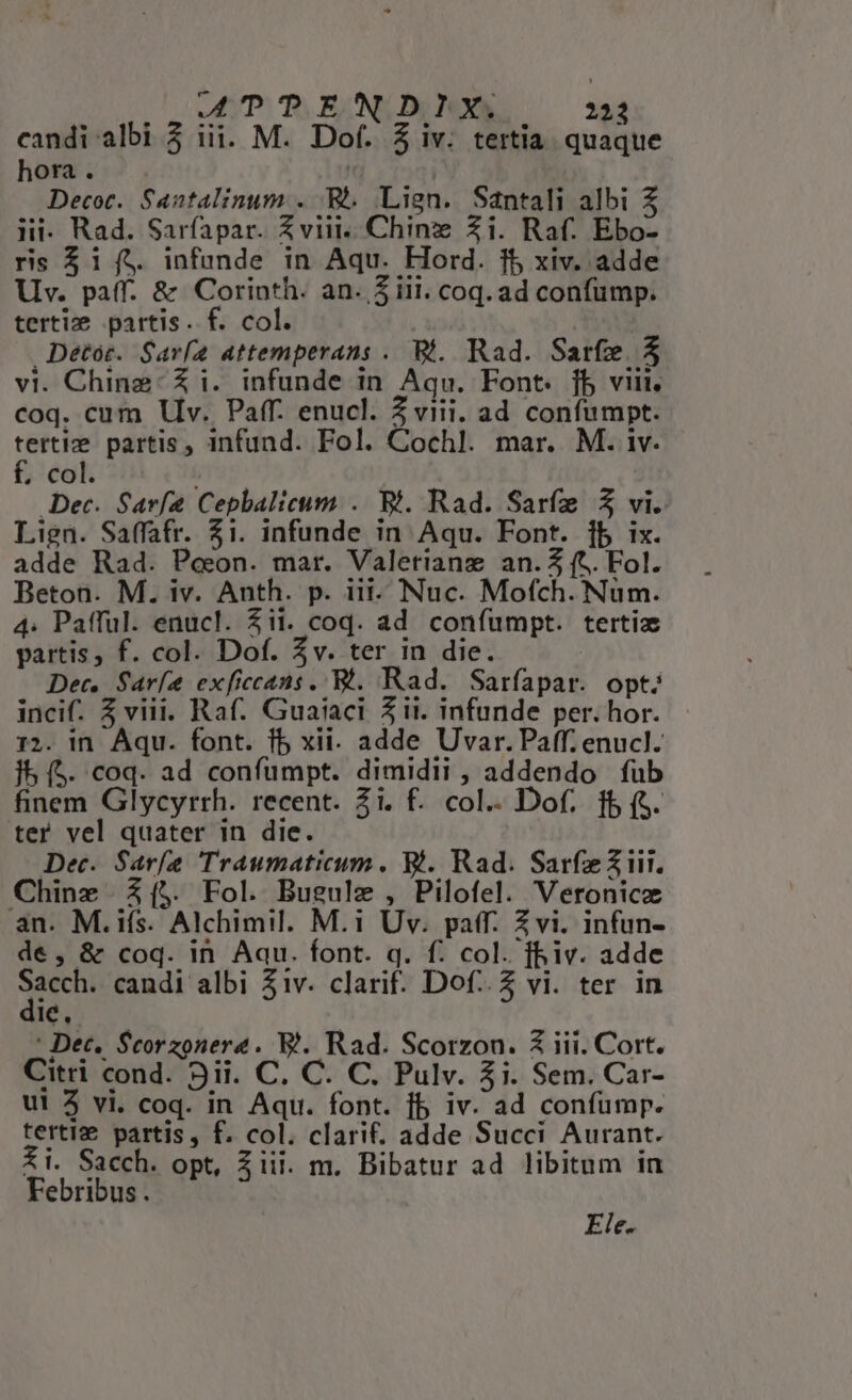 candi albi 3 iii. M. Dof. Z iv. tertia. quaque hora . Decot. Santalinum . R.. Lign. Santali albi Z lii- Rad. Sarfapar. Zviit.. Chine Zi. Raf. Ebo- rs $i[í$ infunde in Aqu. Hord. 15 xiv. adde Uv. paff. &amp; Corinth. an. 5 iii. coq. ad confümp. tertie partis. f. col. Detoc. Savía attemperans . 9t. Rad. Sarfze. 5 vi. Chine: Zi. infunde in Aqu. Font. fb viii. coq. cum Vv. Paff. enucl. Z viii. ad confumpt. Fun partis , infund. Fol. Cochl. mar. M. iv. . col. Dec. Sarf2 Cepbalicum .. Bi. Rad. Sarfe Z vi. Lign. Saffafr. 51. infunde in Aqu. Font. fb ix. adde Rad. Peeon. mar. Valetiang an.3 (t. Fol. Beton. M. iv. Anth. p. iii- Nuc. Mofch. Nüm. 4: Pafful. enucl. 3ii. coq. ad confumpt. tertiz partis, f. col. Dof. 5v. ter in die. Dec. Sar[e exficcans. Bi. Rad. Sarfapar. opt; incif. Z viii. Raf. Guaiaci Z it. infunde per. hor. 12. in Aqu. font. fb xii. adde Uvar.Paff. enucl. jb (5. coq. ad confumpt. dimidii , addendo füb finem Glycyrrh. recent. Zi. f. col.. Dof. ff (S. ter vel quater in die. Dec. Sarfe Traumaticum. Bi. Rad. SarfeZiit. Chinz Z[($. Fol. Bugulz , Pilofel. Veronice an. M. ifs. Alchimil. M.i Uv. paff. Zvi. infun- de, &amp; coq. in Aau. font. q. f. col. fiv. adde FOR candi albi 51v. clarif. Dof..2 vi. ter in IC, : Dec. Scorzonere. WB. Rad. Scorzon. Z iii. Cort. Citri cond. 9ii. C. C. C. Pulv. $i. Sem. Car- ui 3 vi. coq. in Aqu. font. fb iv. ad confümp. terti. partis, f. col. clarif. adde Succi Aurant. £i. Sacch. opt, $iii. m. Bibatur ad libitum in Febribus. Ele.