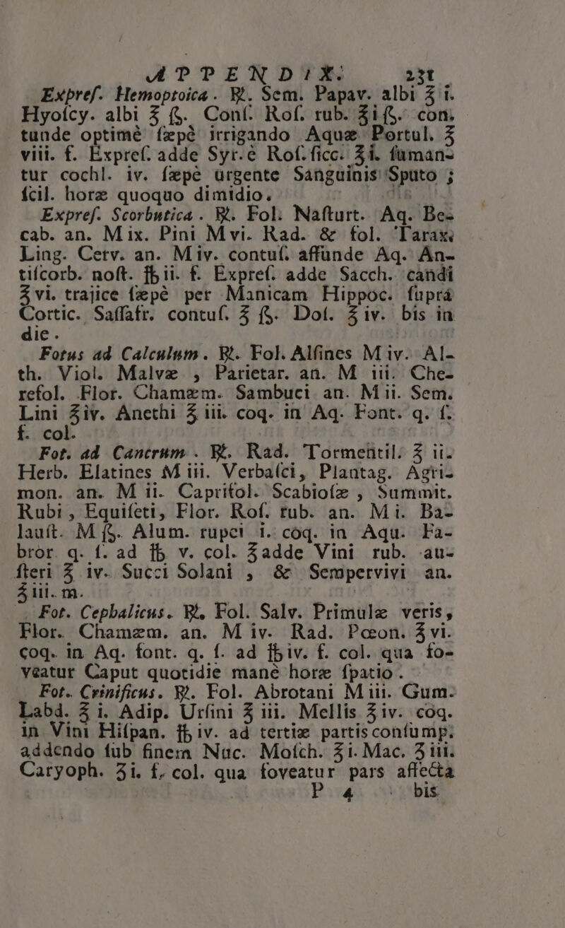 ATTPENDI1IX. 23t Expref. Hemoptoica . E*. Sem. Papav. albi 5 i. Hyoícy. albi 3 ($. Cont: Rof. rub. $i($. con. tunde optimé íepà irrigando Aquz Portul. 3 viii. f. Éxpref. adde Syr.&amp; Rof.ficc. $1. fuman- tur cochl. iv. fepé ürgente Sanguinis Sputo ; fcil. horz quoquo dimidio. n Expref. Scorbutica . B. Fol: Nafturt. Aq. Be- cab. an. Mix. Pini Mvi. Rad. &amp; fol. 'lTarax Ling. Cetv. an. Miv. contu(. affüunde Aq. An- tiícorb. noft. fii. f. Expre(: adde Sacch. candi Avi. trajice fepé per Manicam Hippoc.. fuprá Cortic. Saífatr. contuf. 3 f$. Dot. iv. bis ia die . Fotus ad Calculum. Bt. Fol. Alfines M iv. Al- th. Viol. Malve , Parietar. an. M iii... Che- refol. Flor. Chamzm. Sambuci an. Mii. Sem. irs 5iv. Anethi 5 iii. coq. in Aq. Font. q. f. . col. | Fot. ad Cantrum . X. Rad. 'Tormentil. 5 ii. Herb. Elatines M iii. Verba(ci, Plaatag. Agrti- mon. an. M ii. Capritol. Scabiofz , Summit. Rubi, Equifeti, Flor. Rof. tub. an. Mi. Ba- lauít. M f$. Alum. rupei i. coq. ia Aqu. Fa- bror. q. f. ad 1b v. col. 3adde Vini rub. au- E $ 1v. Succi Solani , &amp; Sempervivi an. lii. m. | . Fot. Cepbalicus. W, Fol. Salv. Primule veris, Flor. Chamzm. an. M iv. Rad. Pceon. á vi. coq. in. Aq. font. q. f. ad fbiv. f. col. qua fo- veatur Caput quotidie mane hore fpatio . .. Fot. Crinificus. X4. Fol. Abrotani M iii. Gum. Lab. 3 i. Adip. Urfini 5 iii. Mellis 5 iv. coq. 1n Vini Hifpan. ff iv. ad tertie partiscontump. addendo fub finera Nuc. Motch. 51. Mac. 3iit. Caryoph. 3i. f, col. qua foveatur pars affecta P4 . bis