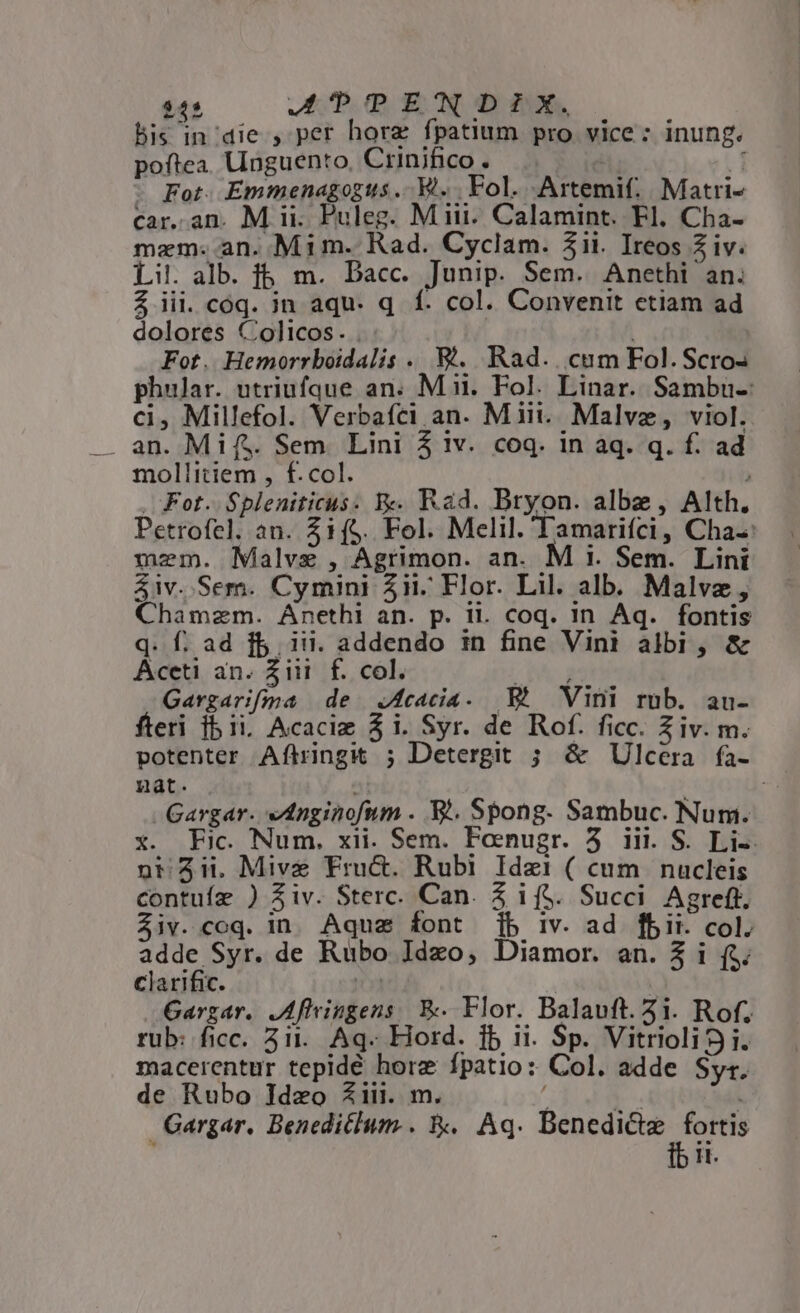 245 APUD ECON D PX. bis in die , per horz fpatium pro vice: inung. poftea. Unguento, Crinifico. * id - Fot. Emmenagogus .. VW... Fol. Artemif. Matri- car. an. M ii. Puleg. Miii. Calamint. Fl. Cha- mem. an. Mim. Rad. Cyclam. 5ii. Ireos Z iv. Lil. alb. fb. m. Dacc. Junip. Sem. Anethi an. $ iii. cóq. jn aqu. q. f. col. Convenit etiam ad dolores Colicos. . : Fot. Hemorrboidalis .. 8. Rad... cum Fol. Scro- phular. utriufque an. Mii. Fol. Linar. Sambu-: ci, Millefol. Verbafci an. Miii. Malvz, viol. . an. Mifs. Sem. Lini 5 iv. coq. in aq. q. f. ad mollitiem , f. col. . . Fot. Spleniticus. Y. Rad. Bryon. albe, Alth. Petrofel. an. 51($. Fol. Melil. 'Tamarifci, Cha-: mem. Malve , Agrimon. an. M i. Sem. Lini &amp;iv..Sem. Cymini ii. Flor. Lil. alb. Malvz, Chamzm. Anethi an. p. il. coq. in Aq. fontis q. f. ad fb. ii. addendo in fine Vini albi, &amp; Aceti an. Ziii. f. col. / Ad Gargarifíma de Jfcacia. Eh Vini rub. au- fteri 1b ii Acacie $i. Syr. de Rof. ficc. Ziv. m. potenter Aftringk ; Detergit ; &amp; Ulcera fa- nat. | -Gargar. ednginofum . E. Spong. Sambuc. Num. x. Fic. Num. xii. Sem. Fosmnugr. 5 iii. S. Li-. nt 2i Mive Fru&amp;. Rubi Idzi ( cum nucleis contuíz ) iv. Sterc. Can. Z if$. Succi Agreft. $iv.coq. in. Aqua font jb iv. ad fbii. col. adde Syr. de Rubo Idzo, Diamor. an. $ i (5; Clarific. TT Gargar. JAfivingens. E Flor. Balauft. 3i. Rof. rub: ficc. 3i. Aq. Hord. jb ii. Sp. Vitriolii. macerentur tepidé hore fpatio: Col. adde Syr. de Rubo Idzo iii. m. : E. | Gargar. Beneditlum.. &amp;.. Aq. Miubss «d it.