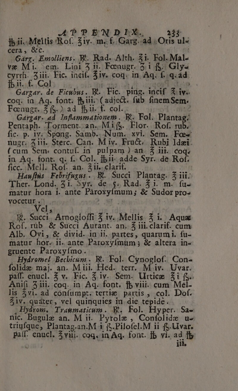 — dii... Meltis 'Rof. 31y. m. £ Garg.. ad Oris ul- cera, &amp;c. | ; nt Garg. Emolliens. V. Rad. Alth. $1. Fol. Mal- ve Mi. ;em. Lini 5 i1. Fecaugr. 3.1 (f$... Gly- cyrrh. ziii. Fic. incif. 5iv. coq. in Aq. f./.q.ad Íb 1i. f. Col t153.:5 PE ocgqond op Gargar. de Ficubus. Bt. Fic. ping. incif X iv. coq. in. Aq. font. fiii (adject. fub finemSem Fonugr. $(5.) ad fbi. f. col. | j12 Gargar. ad. Inflammationem . T5. Fol. Plantag: Pentaph. Torment. an..Mi($. Flor. Rof. ull fic. p. iv; Spong. Samb.. Num. xvi. Sem. Foe nugr. iii. Sterc. Can. M iv. Fru&amp;; Rubi ldzi. (cum Sem: contu in. pulpam ) an. 5 iii. coq. in Aq. font. q. f. Col. jbii- adde Syr. de Rof. ficc... Mell. Rof. an. 3ii. clarit. | . Haufhís Febrifugus . Bi. Succi Plantág. 3 iii. 'Ther. Lond. 31. 5yr. de. $4. Rad. $1. m. ífu- matur hora 1. ante Pároxyímum; &amp; Sudotr pro» vocetur. ! pos : IEDI-PN SDN, . &amp;. Succi. Arnogioffi 5 iv. .Mellis Z i. Aqua Rof. rüb. &amp; Succi Aurant. an. 5 iii.clarif. cum Alb. Ovi, &amp; divid. in ii. partes, quarum. fu- matur hor. ii. ante Paroxyfímum ; &amp; altera in« gruente Paroxyímo. d . Hydromel Becbicum . Bl. Fol. Cynoglof. Con- folide. maj. an. M iii. Hed. terr. M iv. Uvar.. paff. enucl. 3 v. Fic. 5 iv. Sem. Urticz $1 (S.. Ani(i 5iii. coq. in. Aq. font. fb viii. cum Mel- lis 5vi. ad confümpt. tertie partis , col. Dof. $1v. quáter, vel quinquies In. die tepide. — , Hydrom. Tratmaticum . B. Fol. Hyper. Sa- nic. Bugulz an. M ii. Pytolz , Confolide u- triufque, Plantag.an.M 1 (5.Pilofel.M ii ($.Uivar. paíf. enucl. 3yui. coq. in Aq. font. fb vi. ad f TES | iH.