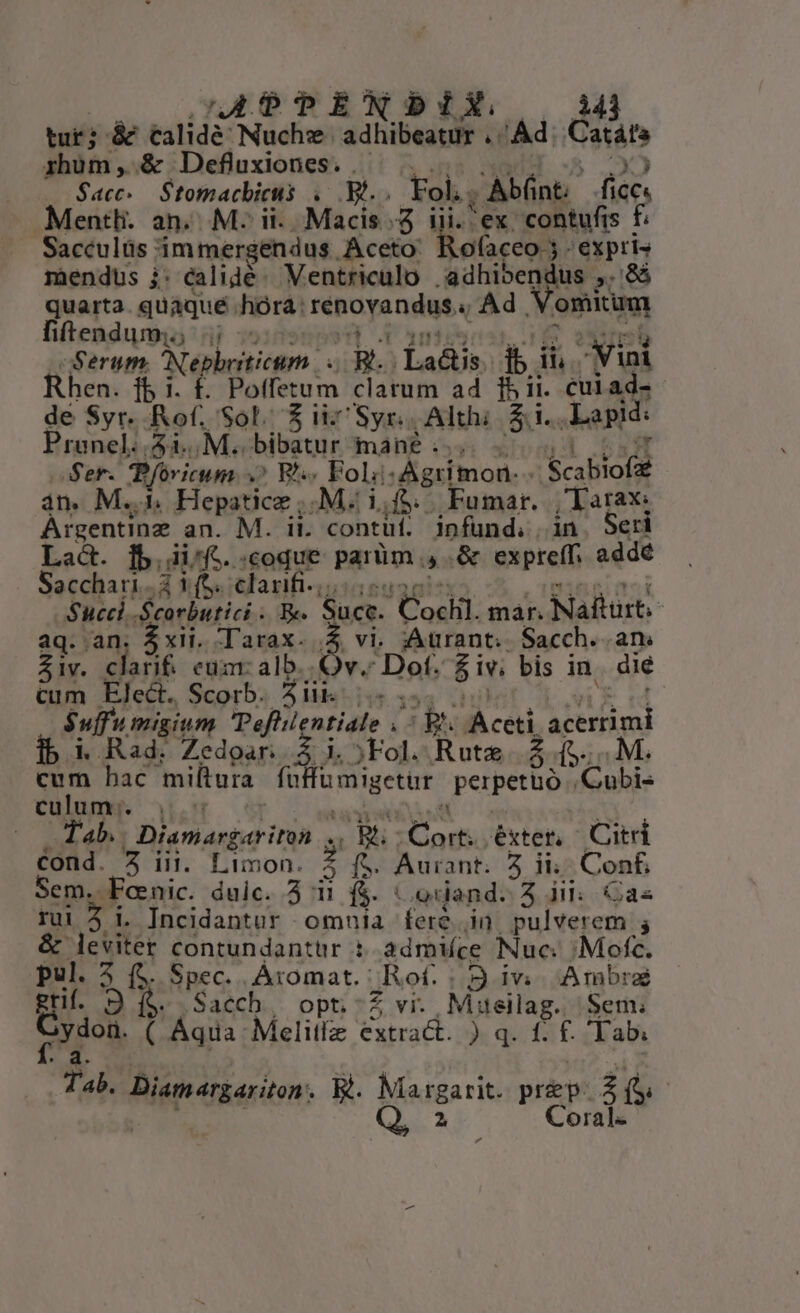 uL b9EMNSDIX 343 tur; á&amp;&amp; tcalidé Nuchz- ad ibeupff ^ Ad. Catáte rhüm, &amp; Defluxiones. . $acc. Stomacbicis Up Fol. Ab(nt.- fice. Mentli. an. M: ii... Macis.. ex contufis £ Sacculüs : immergendus pus iP xen 'expris miendus i: calidé- Ventriculo | adhibendus » 96 quarta. quaque .hóraá: fepapensas v Ad. emu fitendumi; 4j - gem Nephyyticgm. p. Lactis. i3 ih cope hen. fb i. £. Potfetum clatum ad 15 ii. cuiad- x Syr. Rof, Sol. $ieSyns Althi $4. Lapid: Prunel..5i., M. bibatur mané . Ser. Pfovicum 9 Bh Fol destinos » Aca rof an. M... Hepatice ;.M. i,f&amp;. |. Fumar. y Tape Argentine an. M. ii. contüf. infund. i Seri lb. ii^fc. coque parüm - creme addé Le, A YS. clarifi.;. Succ Scorbutici . Be. Sce Cosi: mar. Nafturt- aq. an $xii. Tarax. .Z Aurant. Sacch. .an. ziv. clarif. eum: alb. t 3M e $iv. bis 1 in die ropes vases i ie 5 | $uffu migium Tefli ntiale |. ceti acrrim ibi Rad. Zedoar; rid ;Fol. Rute. f. cum hac miltura folo aigetir perpetuo iE culum:. | be div 91A Diamargariton x Bit : n éxter, Citr sf 2 in. Limon. 2 f$. Aurant. 5 ii Conf, Sem. oni. duic. 5 i í$. .orand. 3 i: Cas rui Incidantur omnia fere in pulverem ; &amp; leviter contundantür : admiíce Nuc. /; Mofc. pul. 5 (5. Spec. Áromat.: Rot. ; 9 iv Ambra gri. 9 f$. Sacch, opt.-Z vi. Meilag. Sem; Crdol ( Aqua: Melitfz extract. x qf. ; Tab. s Bit tikepiten E. Meagarit prp. Hn Q 2 Coral-