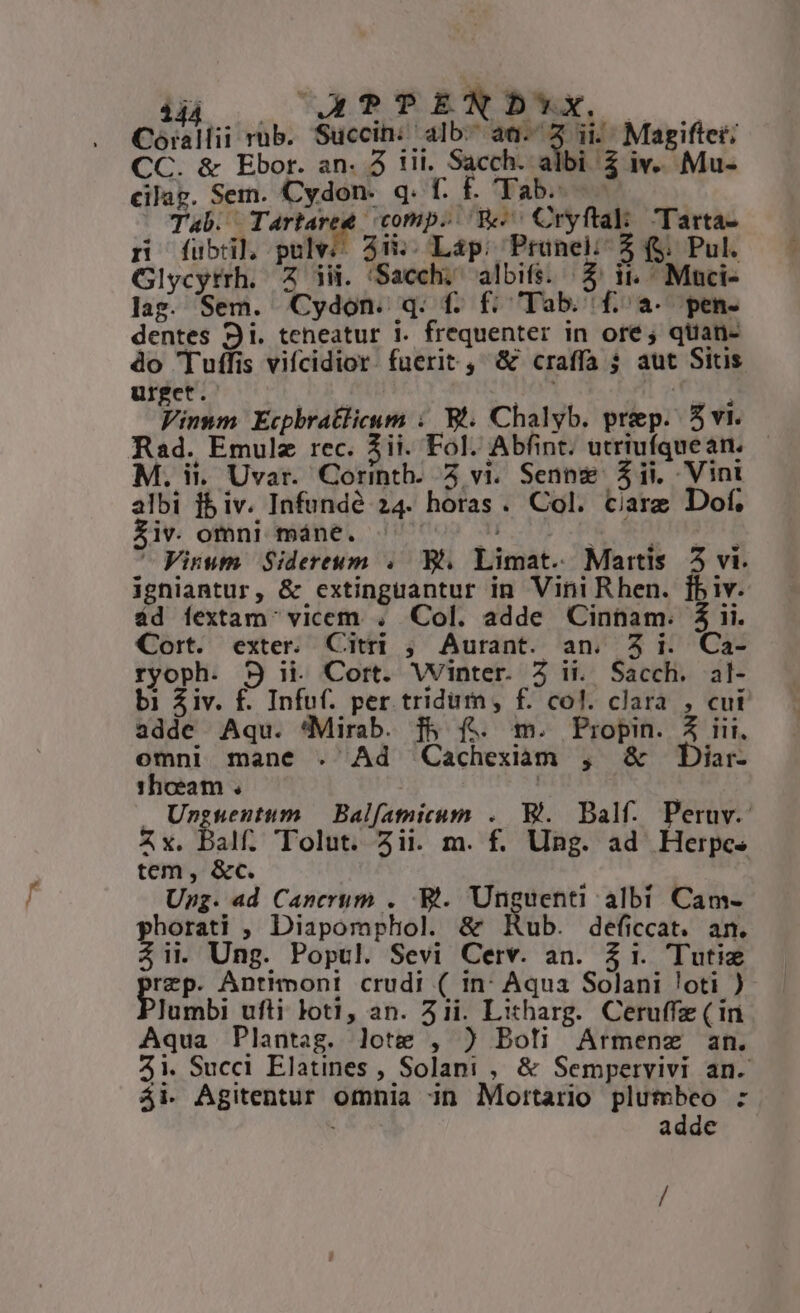 Coó:alii rub. Succin: alb. el ii Magifter; CC. &amp; Ebor. an. 3 iii. Sacch. albi 2 iv. Mu- cilag. Sem. Cydon. q. f. É. Tab. —.— : Tab. - T comp. We Cryftak: Tarta- n fubil pulv 4.. Lap: Prunel;- 3 f$; Pul. Glycyrrh. Z ii. 'Sacch; albifs. /$ ii. Muci- lag. Sem. Cydon. q. f. f: Tab. (f. a. pen- dentes 9i. teneatur 1. frequenter in ore; quan- do 'Tuffis vifcidior. fuerit , &amp; craffa $ aut Sins urget. l  ; m Viumm Ecphratlicum :. Bt. Chalyb. prep. 5 vi. Rad. Emulz rec. 3ii. Fol. Abfint; utriufquean. M. ii. Uvar. Corinth. 5 vi. Senng $ii. Vint albi fb iv. Infundé 24. horas. Col. Care Dof. lv. omni máne. | NE op CR pora ^ Vinum. Sidereum .. B. Limat. Martis 5 vi. igniantur, &amp; extinguantur in Vini Rhen. [fbiv. ád fextam' vicem . Col. adde Cinham. $ ii. Cort. exter. Citri ; Aurant. an. 3i. Ca- ryoph. 9S i. Cort. Winter. Z ii. Sacch. al- bi £iv. f£. Infuf. per tridum, f. col. clara , cui adde Aqu. 'Mirab. f&amp; f. m. Piropin. 4 iii, omni mane . Ad Cachexiam , &amp; Diar- 1hoeam . | | Unguentum — Balf[atnicum .. Bl. Balf. Peruv. Zx. Balf. TTolut. ii. m. f. Ung. ad Herpcs tem, &amp;c. 5 Ung. ad Canerum . Bi. Unguenti albi Cam- phorati , Diapomphol. &amp; Rub. deficcat. an. 4ii Ung. Popul. Sevi Cerv. an. $1. Tutie rep. Antimont crudi ( in: Aqua Solani loti )- Jumbi ufti loti, an. 51i. Litharg. Ceruffz ( ir Aqua Plantag. lote , ) Boli Armenz an. 4i. Succi Elatines , Solani , &amp; Sempervivi an. ái- Agitentur omnia 3n Mortario plumbeo : adde /