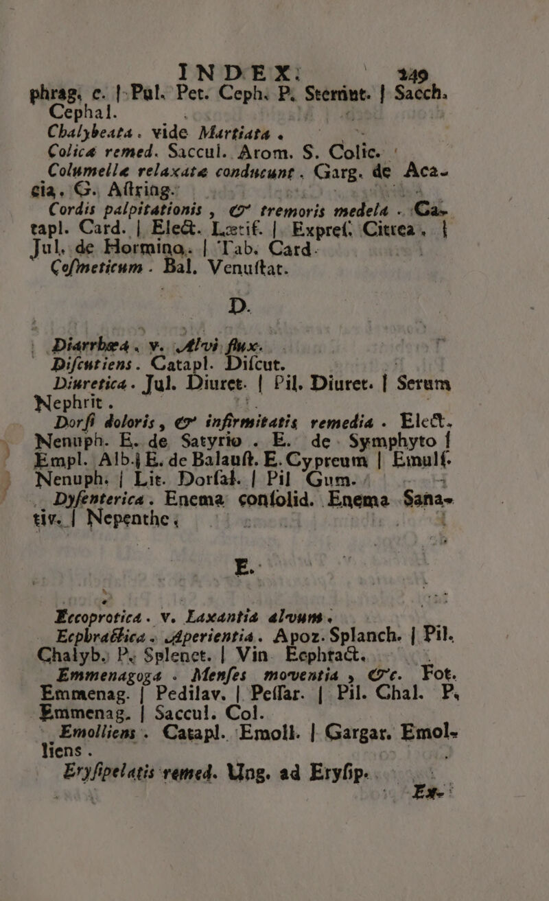INDEX: |. 149 phrag, c. |;Pul. Pet. Ceph. P. Stertiut. | Saech. Cephal. : Chbalybeata . vide Martiata . Colicé remed. Saccul. Arom. S. ilie: Columelle relaxate conducunt . Garg. de Aca. €ia. GC. A(triag- —— Cordis palpitationis , «2* tremoris medela - UL. tapl. Card. | Ele&. Lzti£. | Expref. Citrea . | Jul..de Hormino. | 'T'ab. Car Cofineticum . Bal. Venuftat. D. — Diarrbea . v. Mbvi flu. — Difeutiens. Catapl. ifcut. Diuretica. Jul. Diuret. | Pil. Diuret. | Serum Nephrit . Dorfi doloris , ok infirmitatis remedia . Ele&t. Nenuph. E. de Satyrio . E. de Symphyto | Empl. Alb.4 E. dc Balauft. E. Cypreum | Emulf. Nenuph. | Lit. Dorfal. | Pil Gum. . Dyfenterica. Enema fadolet Eneme- Sana» tiv. | Nepenth ci i E. ^ B oeretict- V. Laxantiá alvum. .. Eephra&liea .. 'dperientia . Apes Splanch. | Pil Chalyb. P. Splenct. | Vin. Ecphta&t. Émmenagog4 . Menfes moventia , «7c. Fot. Emmenag. | Pedilav. | Peffar. | Pil. Ghal. P. - Emmenag. | Saccul. Col. ; Emolliens . Catapl. Emoll. || Gargar. Emol- jens . í Ef pelatis remed. VIng. ad Eryfip.