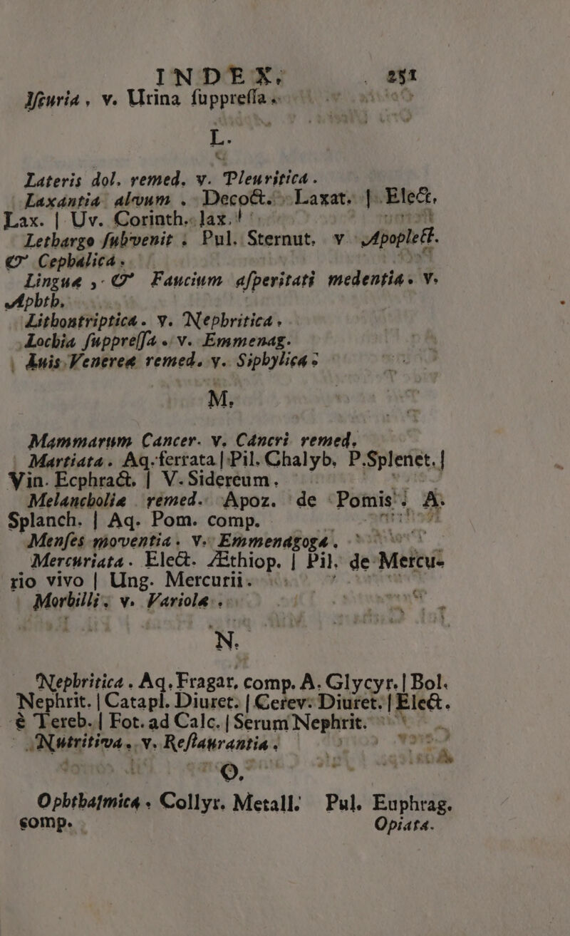 INDEXKX. , B1 Jfguria , v. Virina fuppreffae |— iisiaC L. Lateris dol. remed. v. Pleuritica . Laxantia. alvum. .- Deco&amp;. Laxat. | Elect. Lax. | Uv. Corinth..]ax. ! '- jet Letbargo fulvenit ; Pul. Sternut. v, Apoplett. € Cepbalica . ys Lingue ,- Q' Faucium. afperitati medentia. v. vephbtb. —... t | Litbontriptica. v. Nepbritica ALocbia fuppre(f4 .. v... Emmenag. , Àuis.Veneret remed. y. Sipbylieas - M. Mammarum. Cancer. v. Cancri. vemed. ' Martiata . Aq.-ferrata |; Pil. Chalyb. P.Splenet.| Vin. Ecphra&amp;. | V.Sidereum. | n. j Melaucbolie | rémed.. Apoz. de -Pomis. A. Splanch. | Aq. Pom. comp. ^ ntis] Menfes qmoventia. v- Emmendgogé. ^^ 7 Mercuriata. Elect. /Bthiop. | Pil. de Mercu- rio vivo | Ung. Mercurii. yx Morbilli . v. Fariole.. | N. Nepbritica . Aq. Fragar, comp. A. Glycyr. | Bol. Nephrit. | Catapl. Diuret. | Cerev: Duet: | Ele&amp;. '€ 'Tereb. | Fot. ad Calc.[Serum Nephrit. ^ (aNutritiva. v. Reflaurantia . LS M di. 4 t    * | 3 £ i ;Eí p. - - : Q. . Opbtbatmic4 « Collyr. Metall; — Pul. Euphrag.