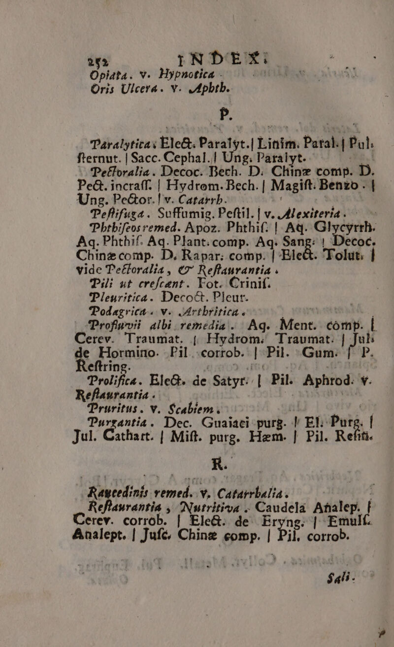 Opiata. v. Hypnotica - i Oris Ulcera. v. JMpbib. P. Paralytitas Ele&. Paralyt. | Linim. Paral. | Pul f'ernut. | Sacc. Cephal.| Ung; Paraiyt. Pe£loralia. Decoc. Dech. D. Chine comp. D. Pe&. incraff. | Hydrom. Bech. | Magift. Benzo . | Ung. Pe&or.! v. Catarrb. Teflifug4 . Suffumig. Peftil. | v. JMexiteria . Pbtbifeos remed. Apoz. Phthif: | Aq. Glycyrrh. Aq. Phthif. Aq. Plant. comp. Aq. San E ! Decoc. Chinz comp. D, Rapar: comp. | Ele 'Tolut. | vide Tefforalia , e ig otia i Tii ut eréfcitn? . Fot. Crinif. TPleuritica. Decoct. Pleut. Podagrica.. v. Mrtbritiea. | Profiuvii albi remedia . Aq. Ment. comp. |. Cerev. Traumat. (| Hydrom.; Traumat. hi de Hormino. Pil.corrob. | Pil. Gum. Reftring. Prolifiza. EleG. de Satyr. n Pil. Aphrod. y. Reflaurantia . Truritus. v. Scabiem. Turrantia. Dec. Guaiaci purg. | El: Put | Jul. Cathart. | Mift. purg. Hem. | Pil. Refiti. KR. ET eedinis oc. v. Catarrbalia. Reflaurantia , Nutritivoa . I iin Analep. | Cerev. yo | Ele&. de g.| Emulf. Analept. | Jufé, Chine comp. l TRE corrob. $ali- |