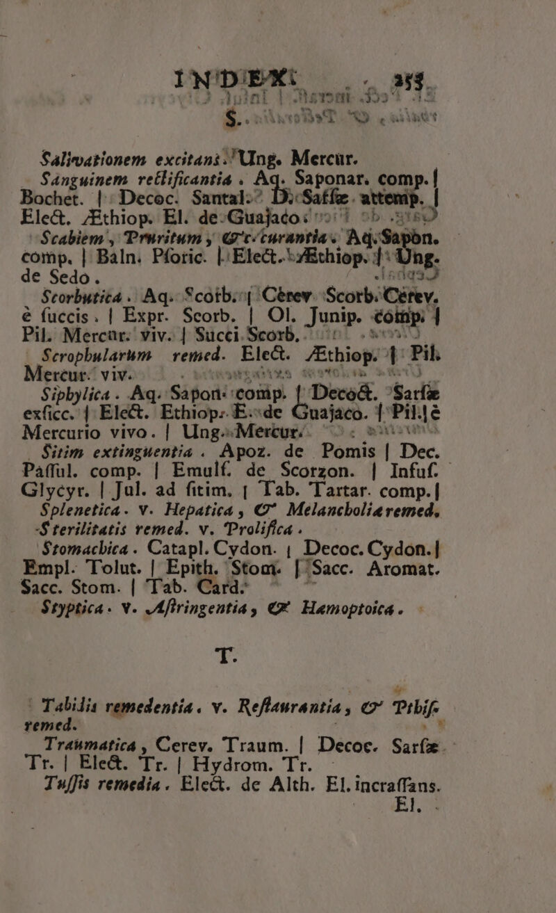 (ow dk BYT. A . old t Salimationem excitani. Ung. Mercur. Sanguinem retlificantia . A dsisidie comp. | Bochet. || Decoc. Santal-^ attenip. | Ele&amp;. ;Éthiop. El. de-Guajaco: ^ Cid Scabiem , Truvitum y G'c/curantia s Aq. comp. | Baln. Pforic. |. Elect. ihiop.]* de Sedo. A5 Scorbutita ... Aq. Scotb. ^| Cérev. Scotb: Civ, é fuccis. | Expr. Scorb. | Ol. Junip. €oitip: ] Pil. Mercaür.. viv. | Succi. od. ' Seropbularum — retmed. Ete. JEthiop:- t Pil. Mereur. viv. | Sipbylica . Aq. Sápor:: comp. Dece&amp;. Sari exficc. | Elect. Ethiop. E.:d 'uajaco. TP le Mercurio vivo. | Ung^« ;Mertur. : Sim extinguentia . Apoz. de Pomis | Dec. Pafful. comp. | Emulf de Scorzon. | Infuf. Glycyr. | Jul. ad fitim, | Tab. 'Tartar. comp.| $plenetica. v. Hepatica , C' Melancbolieremed, -$ terilitatis remed. v. 'Prolifica . $tomacbica . Catapl. Cydon. , Decoc. Cydon.| Empl. Tolut. | Epith. Stom. [/Sacc. Aromat. Sacc. Stom. | Tab. Card: $typtica. v. Afiringentia ; €€ Hamoptoica. - T. Xe remedentía, v. Reflaurantia , eC PH. reme Traumatica , Cerev. Traum. | Decoc. Sari. - Tr. | Ele&amp;. Tr. | Hydrom. Tr. - Tuffis remedia . Elea. de Alth. El. incraffans, El.