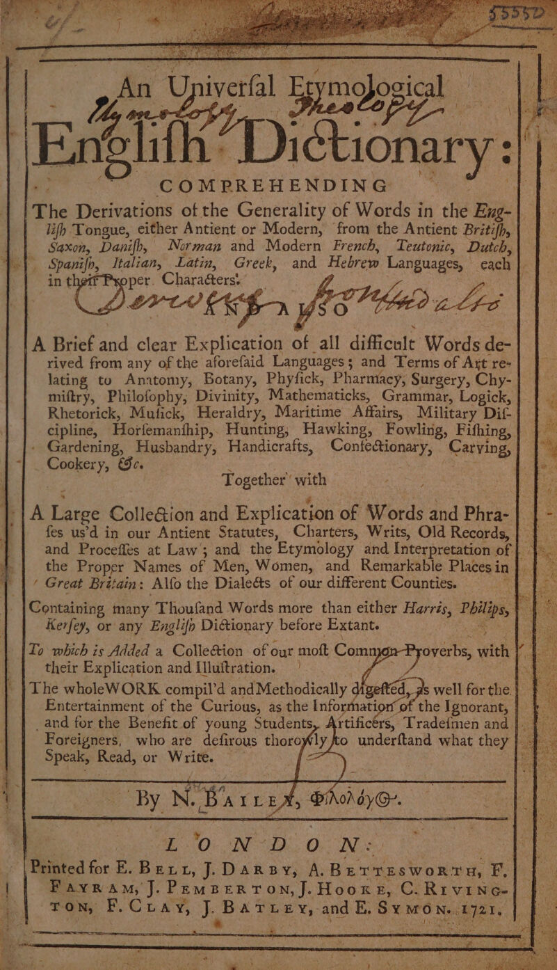 wadbhite ai ey: COMPREHENDING ‘The Derivations of the Generality of Words in the Buk | lifh Tongue, either Antient or Modern, from the Antient Britih, Saxon, Danifh, Norman and Modern French, Teutonic, Dutch, Spanife, Italian, Latin, Greek, and Hebrew Languages, ‘each ; Pxoper. Charaéters. A Brief aad clear Beohesios of all difficult Words de- rived from any of the aforefaid Languages; and Terms of Att re- lating to Anatomy, Botany, Phytick, Pharmacy, Surgery, Chy- miftry, Philofophy, Divinity, Mathematicks, Grammar, Logick, Rhetorick, Mufick, Heraldry, Maritime Affairs, Military Dif cipline, Horfemanthip,. Hunting; Hawking, Fowling, Fifhing, sai Ore Together’ with A pies ColleGion and Explication of Words and Phra- fes us’d in our Antient Statutes, Charters, Writs, Old Records, | ( Great Britain: Alfo the Dialeéts of our different Counties. Kerfey, or any Englifp Distionary. before Extante To which is Added a Colle&ion of out aud Comn their Explication and Illuftration. | The wholeWORK compil'd andMethodically. Entertainment of the Curious, as the Informatior of the Ignorant, _and for the Benefit of young Students, Artificérs, Tradefmen and }. - Foreigners, who are defirous thorofly to underftand what they | Speak, oe or Write. ~ :
