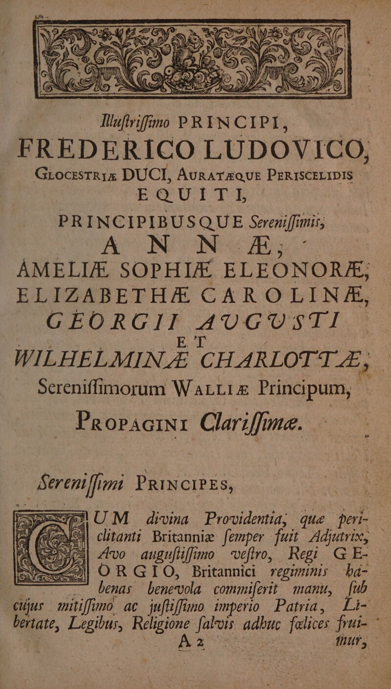 Nuftriffimo PRINCIPI, FREDERICO LUDOVICO, Grocestr1a DUCT, AuRAT&amp;QUE PERISCELIDIS E@U TT Ts | PRINCIPIBUSQUE Sereniffimis; AX NONe Ae AMELIA. SOPHIE ELEONORA; ELIZABETH CAR OLIN &amp;, GEORGIT AUGUST! WILHELMINA CHAR LOTTZ, | Sereniffimorum WaLLiz Principum, Propacini Clariffime. { Sereniffini PRINCIPES, 1 UM_~ divina Prouldenia ua peri- | clitanti Britannia femper fuit Adjutrix, — S453| Avo auguftiffimo veftro, Regi GE-- —<| OR GIO, Britannici regiminis ha- ~_ benas benervola commiferit manu, {ub cujus mitiffimo ac juftiffimo imperio Patria, Li- bertate, Engi Ge ae adn falives fini- A2 | ede : ——
