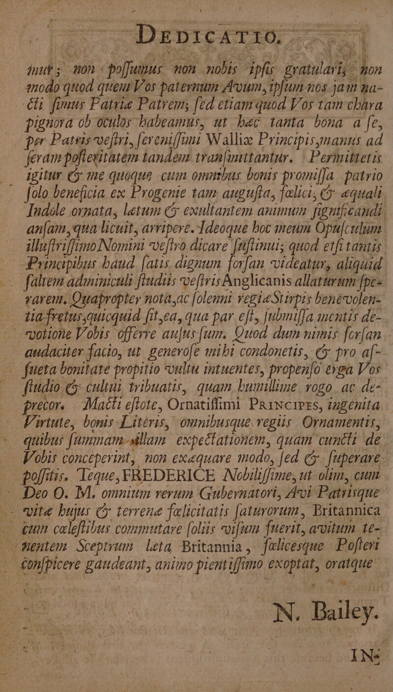 ! . 1 ) nur; non poffuinus non nobis ipfis gratulari; © non modo quod quem Vos paternum Avuin, ipfum nos jam ha= ‘étt fimus Patria Patrem; [ed etiam quod Vos tam chara pignora ob oculos habeamus, ut bec tanta bona a fe, feram pofteritatem tandem tran[uuttantur. Permittetis igitur CF me quoque cum omnebus bonis promifja patrio folo beneficia ex Progente tam augufta, felict, equalt Indole ornata, letum cy exultantem animum significandi anjam, qua licuit, arvipere. Ideoque hoc meum Opulculum lluftriffimo Nomint vefiro me quod etfitantis Principibus hand fatis. dignum jorfan videatur, aliquid ravem. Quapropter nota,ac folenni regiaStirpis benevolen- \ audacier facio, ut generofe mibi condonetis, &amp; pro af-. fiudio &amp; cultui tribuatis, quam bumullime rogo.ac de- precor. Macti eftote, Ornatiffimi Paincires, ingenita Viriute, bonis Literis, ommibusque vegiis Ornamentis, quibus {ummam-sallain expectationem, quam cunctt de Vobis conceperint, non exequare modo, fed c fuperare poffitis. ‘Teque, FREDERICE Nobiliffime, ut olim, cum Deo O. M1. omnium rerum Gubernatori, Avt Patrisque vite hujus cy terrene felicitatis faturorum, Britannica