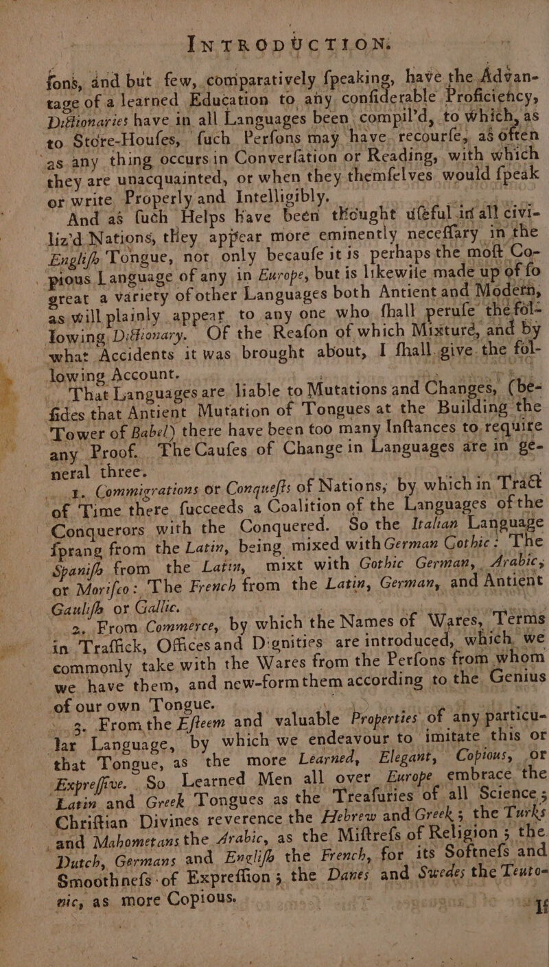INTRODUCTION, fons, and but few, comparatively f{peaking, have the Advan- tage of a learned Education to. any confiderable Proficiency, Diftionaries have in all Languages been compil’d, to which, as to Store-Houfes, ‘fauch Perfons may have recourfe, as Often they are unacquainted, or when they themfelves would {peak or write Properly and Intelligibly. | ee i corn And a8 fuch Helps have been tKought ufeful in all civi- liz’d. Nations, tHey appear more eminently neceflary in the Englifo Tongue, not only becaufe it is perhaps the moft Co- lowing Difionary. OF the Reafon AE which isture: ane ee what Accidents it was brought about, I fhall.give. the fol- - any Proof. TheCaufes of Change in Languages are in ge- 1. Commigrations or Conquefts of Nations; by whichin Trac fprang from the Latin, being mixed with German Gothic: The ot Morifco:, The French from the Latin, German, and Antient >, From Commerce, by which the Names of Wares, Terms commonly take with the Wares from the Perfons from whom we have them, and new-formthem according to the Genius 3. Fromthe Efteem and valuable Properties of any particu- Latin and Greek Tongues as the ‘Treafuries of all Science ; Dutch, Germans and Englifo the French, for its Softnefs and Smoothnefs -of Expreffion 3 the Danes and Swedes the Teuto- nic, as more Copious. | | ao deh een it sg