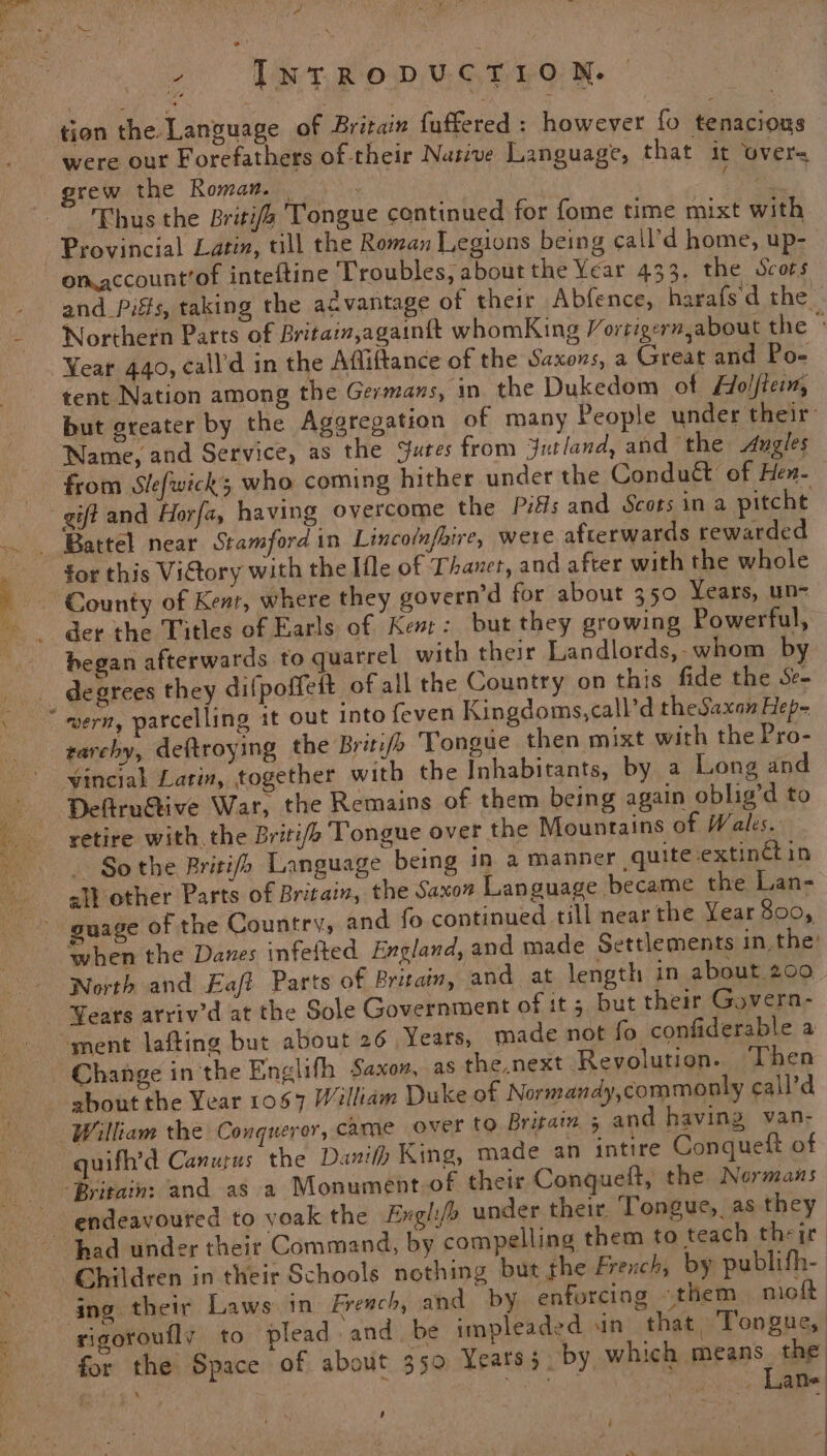 - [NTRODUCTION. tion the Language of Britain fuffered : however fo tenacious were out Forefathers of-their Nasive Language, that it over= grew the Roman. oR Thus the Briti/é Tongue continued for fome time mixt with Provincial Latin, till the Roman Legions being cail’d home, up- on account’of inteftine Troubles, about the Year 433. the Scots and Piits, taking the acvantage of their Abfence, harafsd the Northern Parts of Britain,againft whomKing Vortiger,about the Year 440, call’d in the Affiftance of the Saxons, a Great and Po- tent Nation among the Germans, in the Dukedom of Holftein, but greater by the Aggregation of many People under their: Name, and Service, as the Sutes from Jutland, and the Angles from Slefwicks who coming hither under the Condudt of Hen-— gift and Horfa, having overcome the Pills and Scots in a pitcht for this Victory with the Ifle of Thaver, and after with the whole County of Kent, where they govern’d for about 350 Years, un- der the Titles of Earls of Kent: but they growing Powerful, began afterwards to quarrel with their Landlords,- whom by degrees they difpoffeit of all the Country on this fide the Se- tarchy, deftroying the Britife Tongue then mixt with the Pro- Deftrugtive War, the Remains of them being again oblig’d to retire with the Briti/o Tongue over the Mountains of Wales. So the Britis Language being in a manner quite:extinctin all other Parts of Britain, the Saxon Language became the Lan- guage of the Country, and fo continued till near the Year 3800, when the Danes infefted England, and made Settlements in, the: North and Eaft Parts of Britaim, and at length in about 200 Years arriv’d at the Sole Government of it; but their Govern- about the Year 1067 William Duke of Normandy,commonly call’d quifh’d Canurus the Danifh King, made an intire Conqueit of endeavoured to voak the Englifo under their. Tongue, as they ing their Laws. in French, and by enforcing «them mioft for the Space of about 350 Years 3 by whiehuriraos. sr ¢: ae Se d pei , ane ’ ‘