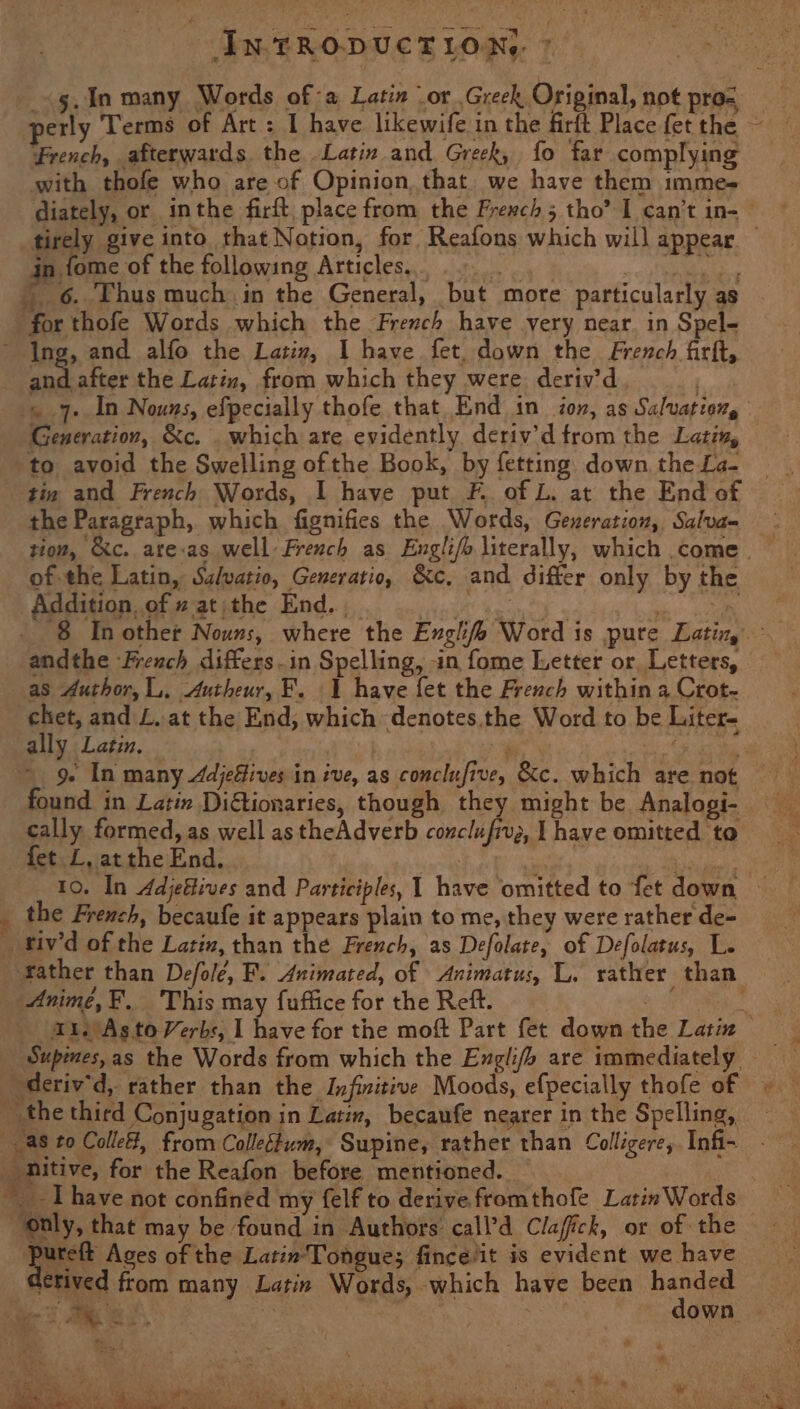 French, afterwards the Latin and Greek, fo far complying with thofe who are of Opinion, that. we have them imme- diately, or inthe firft, place from the Frexch 5 tho’ I can’t in- {4 in fome of the following Articles, for thofe Words which the French have very near. in Spel- ~ Ing, and alfo the Latiz, I have fet, down the French firft, cod after the Latin, from which they were deriv’d Generation, &c. . which are evidently deriv’d from the Latin, to avoid the Swelling ofthe Book, by fetting down the La- tin and French Words, I have put F. of L. at the End of the Paragraph, which fignifies the Words, Gexeration, Salva- of the Latin, Salvatio, Generatio, &c, Addition, of 2 at the End. , 2 and differ only by the as Author, L,. Autheur, F. 1 have fet the French within a Crot- ally Latin. Ae : 92 In many Adjefives in ive, as conclufive, &c. which are not found in Latin Ditionaries, though they might be Analogi- cally formed, as well astheAdverb conclufiv;, | have omitted to fet L, atthe End. : the French, becaufe it appears plain to me, they were rather de- _ftiv’d of the Latiz, than the French, as Defolate, of Defolatus, L. Anime, EF. This may fuffice for the Reft. ~ the third Conjugation in Latin, becaufe nearer in the Spelling, as to Colle, from Colleétum, Supine, rather than Colligere,. Infi- nitive, for the Reafon before mentioned. *¥ ‘only, that may be found in Authors call’d Clafick, or of the Pca Ages of the Latin'Tongue; fince/it is evident we have etived from many Latin Words, which have been handed pin eae ; ee a4 vy oe SU as be AO ES EGRET SSN CER oe) <r Oe ae a ae ee