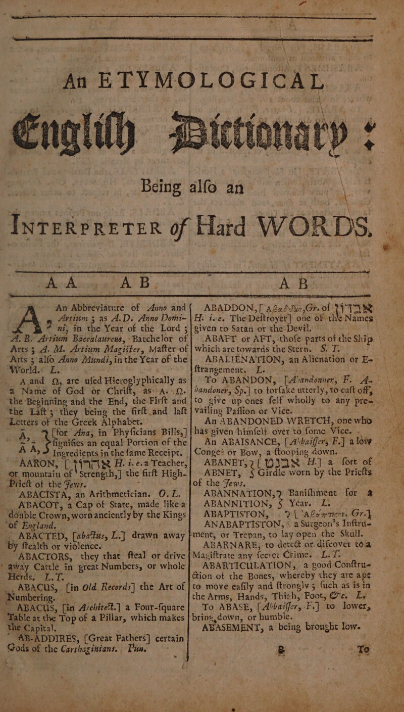 gilt t Yea PS ag Ay Misr at AB; A B fe An Abbreviature of Anno and 3 ni, in the Year of the Lord 3 A.B. Artium Baccalaurews, Batchelor of Arts; 4. M. Artium Magister, Mafter of Arts 5 alfo Anno Aundi, inthe Year of the World. L. a Name of God or Chrift, as A..Q. the Beginning and the End, the:Firft and the Laft; they being the firft and laft Letters of the Greek Alphabet. A [for Ana, in Phyficians Bills,] ~? = rides an equal Portion of the AARON, [)79T1&amp; H. i.e. Teacher, Of mountain of 'Strength,] the firft High- Prieft of the Few:. “ABACISTA, an Arithmetician. O.L. __ ABACOT, a Cap of State, made likea double Crown, wornanciently by the Kings “of England. . ABACTED, [aba%tus, L.] drawn away ‘by ftealch or violence. | ‘ABACTORS, they that fteal or drive * away Cattle in great Numbers, or whole Herds. L.T. .., ABACUS, [in Old Records} the Art of Numbering. __ ABACUS, [in Architet.] a Four-fquare Table at the Top of a Pillar, which makes the Capital, an _ AB-ADDIRES, [Great Fathers] certain Gods of the Carthaginians. Pune * ie i ABADDON, [Gado ,Gr. of WII given to Satan or the Devil, which are towards the Stern. S. T. ftrangement. L. eee or ) To ABANDON, [Abandonner, F. 4- bandonev, Sp.| to torfake utterly, to cat offs vailing Paffion or Vice. — . An ABANDONED WRETCH, one who has given himfelt over to fome Vice. - Conges or Bow, a ftooping down. ABNET, of the Fews. ABANNATION,? Banifhment ABANNITION, § Year. L, . ABAPTISTON, ©? A@sxrner, Gr} ANABAPTISTON, « a Surgeon’s Inftri- ment, or Trepan, to lay open the Skull. Girdle worn by the Pricfts Maviftrate any fecret Crime. L.T. ABARTICULATION, a good Conftru- Gion of the Bones, whereby they are ape to move eafily and ftrongly 5 {uch as is in the Arms, Hands, Thigh, Foot, ec. Lv To ABASE, [Abbaiffer, -F.] to lower, bring, down, or humble. ABASEMENT, a being brought low.